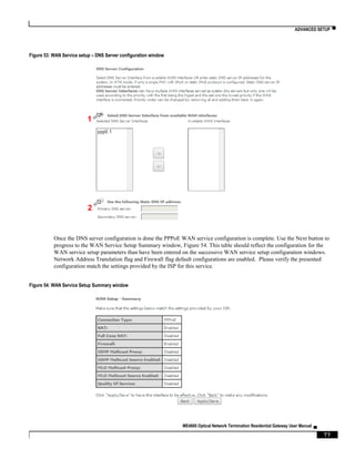 ADVANCED SETUP ▀
ME4600 Optical Network Termination Residential Gateway User Manual ▄
77
Figure 53: WAN Service setup – DNS Server configuration window
Once the DNS server configuration is done the PPPoE WAN service configuration is complete. Use the Next button to
progress to the WAN Service Setup Summary window, Figure 54. This table should reflect the configuration for the
WAN service setup parameters than have been entered on the successive WAN service setup configuration windows.
Network Address Translation flag and Firewall flag default configurations are enabled. Please verify the presented
configuration match the settings provided by the ISP for this service.
Figure 54: WAN Service Setup Summary window
2
1
 