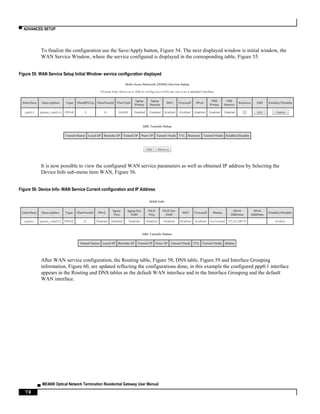 ▀ ADVANCED SETUP
▄ ME4600 Optical Network Termination Residential Gateway User Manual
78
To finalize the configuration use the Save/Apply button, Figure 54. The next displayed window is initial window, the
WAN Service Window, where the service configured is displayed in the corresponding table, Figure 55.
Figure 55: WAN Service Setup Initial Window- service configuration displayed
It is now possible to view the configured WAN service parameters as well as obtained IP address by Selecting the
Device Info sub-menu item WAN, Figure 56.
Figure 56: Device Info- WAN Service Current configuration and IP Address
After WAN service configuration, the Routing table, Figure 58, DNS table, Figure 59 and Interface Grouping
information, Figure 60, are updated reflecting the configurations done, in this example the configured ppp0.1 interface
appears in the Routing and DNS tables as the default WAN interface and in the Interface Grouping and the default
WAN interface.
 