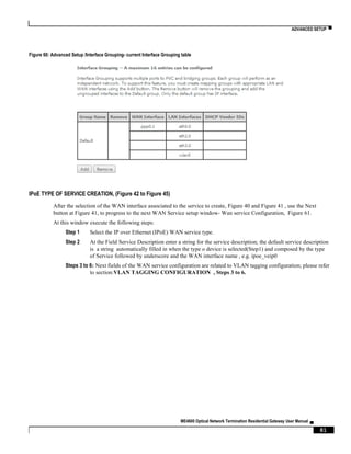 ADVANCED SETUP ▀
ME4600 Optical Network Termination Residential Gateway User Manual ▄
81
Figure 60: Advanced Setup /Interface Grouping- current Interface Grouping table
IPoE TYPE OF SERVICE CREATION, (Figure 42 to Figure 45)
After the selection of the WAN interface associated to the service to create, Figure 40 and Figure 41 , use the Next
button at Figure 41, to progress to the next WAN Service setup window- Wan service Configuration, Figure 61.
At this window execute the following steps:
Step 1 Select the IP over Ethernet (IPoE) WAN service type.
Step 2 At the Field Service Description enter a string for the service description; the default service description
is a string automatically filled in when the type o device is selected(Step1) and composed by the type
of Service followed by underscore and the WAN interface name , e.g. ipoe_veip0
Steps 3 to 6: Next fields of the WAN service configuration are related to VLAN tagging configuration; please refer
to section:VLAN TAGGING CONFIGURATION , Steps 3 to 6.
 