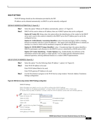 ADVANCED SETUP ▀
ME4600 Optical Network Termination Residential Gateway User Manual ▄
83
WAN IP SETTINGS
WAN IP Settings should use the information provided by the ISP.
IP address can be obtained automatically via DHCP or can be statically configured
OBTAIN IP ADDRESS AUTOMATICALLY, Figure 62, 1
Step 1 Select the option “Obtain an IP address automatically, option 1 of Figure 62.
Step 2 DHCP will be used to obtain an IP address; there are 4 DHCP options that can be configured:
Option 60 Vendor ID: String value; this option allows the identification of the vendor by the DHCP
server and is used in this context to identify in the DHCP server the IP Address pool to use by the
configured service.
Option 61- IAID (Identity Association Identifier):value-8 hexadecimal digits; IAID is a binding
between an interface and one or more IP addresses – this option used with DUID allows to identify an
interface in a client to which will be attributed a temporary IP address by DHCPv6
Option 61- DUID (DHCP Unique Identifier): value -1 hexadecimal digit; this option identifies a
DHCPv6 participant; each allocation in the DHCPv6 server is identified by a DUID and an IAID
Option 125 Vendor Identifying – Vendor Options: Fag –Enable/disable; the definition of the
information carried in this option is vendor specific. Use of vendor-specific information allows
enhanced operation, utilizing additional features in a vendor's DHCP implementation.
USE OF STATIC IP ADDRESS, Figure 62, 2
Step 1 Select the option “Use the following Static IP address “, option 2 of Figure 62.
Step 2 Enter WAN IP address to be used
Enter WAN Subnet Mask to be used;
Enter WAN gateway IP Address to be used
Step 3 Use the Next button to progress to the WAN Service setup window- Network Address Translation
Settings configuration
Figure 62: WAN Service setup window- WAN IP Settings configuration
1
2
XPTO
 
