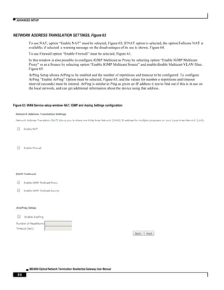 ▀ ADVANCED SETUP
▄ ME4600 Optical Network Termination Residential Gateway User Manual
84
NETWORK ADDRESS TRANSLATION SETTINGS, Figure 63
To use NAT, option “Enable NAT” must be selected, Figure 63; If NAT option is selected, the option Fullcone NAT is
available; if selected a warning message on the disadvantages of its use is shown, Figure 64.
To use Firewall option “Enable Firewall” must be selected, Figure 63.
In this window is also possible to configure IGMP Multicast as Proxy by selecting option “Enable IGMP Multicast
Proxy” or as a Source by selecting option “Enable IGMP Multicast Source” and enable/disable Multicast VLAN filter,
Figure 65.
ArPing Setup allows ArPing to be enabled and the number of repetitions and timeout to be configured. To configure
ArPing “Enable ArPing” Option must be selected, Figure 63, and the values for number o repetitions and timeout
interval (seconds) must be entered. ArPing is similar to Ping as given an IP address it test to find out if this is in use on
the local network, and can get additional information about the device using that address.
Figure 63: WAN Service setup window- NAT, IGMP and Arping Settings configuration
 
