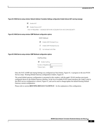 ADVANCED SETUP ▀
ME4600 Optical Network Termination Residential Gateway User Manual ▄
85
Figure 64: WAN Service setup window- Network Address Translation Settings configuration Enable fullcone NAT warning message
Figure 65: WAN Service setup window- IGMP Multicast configuration options
Figure 66: WAN Service setup window- IGMP Multicast configuration options
Once the NAT, IGMP and Arping Settings are configured use Next button, Figure 63, to progress to the next WAN
Service setup - Routing Default Gateway configuration window, Figure 67.
The actual default gateway configuration is presented in this window, with the ppp0.1 WAN interface previously
configured shown as the default Gateway interface. In the list of available WAN routed interfaces the veip0.2 used in
this IPoE service configuration is shown, Figure 67, and can be used to change/update the default Routing Default
Gateway current configuration.
Please refer to section ROUTING DEFAULT GATEWAY for the explanation of the configuration.
 