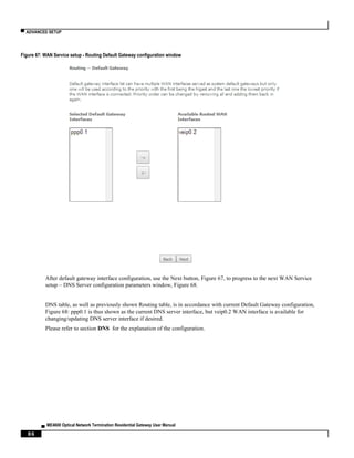 ▀ ADVANCED SETUP
▄ ME4600 Optical Network Termination Residential Gateway User Manual
86
Figure 67: WAN Service setup - Routing Default Gateway configuration window
After default gateway interface configuration, use the Next button, Figure 67, to progress to the next WAN Service
setup – DNS Server configuration parameters window, Figure 68.
DNS table, as well as previously shown Routing table, is in accordance with current Default Gateway configuration,
Figure 68: ppp0.1 is thus shown as the current DNS server interface, but veip0.2 WAN interface is available for
changing/updating DNS server interface if desired.
Please refer to section DNS for the explanation of the configuration.
 
