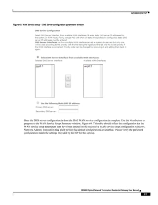 ADVANCED SETUP ▀
ME4600 Optical Network Termination Residential Gateway User Manual ▄
87
Figure 68: WAN Service setup – DNS Server configuration parameters window
Once the DNS server configuration is done the IPoE WAN service configuration is complete. Use the Next button to
progress to the WAN Service Setup Summary window, Figure 69. This table should reflect the configuration for the
WAN service setup parameters than have been entered on the successive WAN service setup configuration windows.
Network Address Translation flag and Firewall flag default configurations are enabled. Please verify the presented
configuration match the settings provided by the ISP for this service.
 