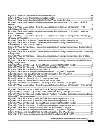 ME4600 Optical Network Termination Residential Gateway User Manual ▄
7
Figure 39: Advanced Setup WAN Service main window ........................................................................ 66
Figure 40: WAN service Interface configuration window ........................................................................ 68
Figure 41: WAN service Interface selection for the WAN service to setup.......................................... 68
Figure 42: WAN service setup – type of service selection and service configuration – PPPoE
service............................................................................................................................................................. 70
Figure 43: WAN service setup – type of service selection and service configuration - TPID
selection combo box ..................................................................................................................................... 70
Figure 44: WAN service setup – type of service selection and service configuration - Network
Protocol selection combo box ..................................................................................................................... 71
Figure 45: WAN service setup – type of service selection and service configuration – finalize type
of service configuration................................................................................................................................. 71
Figure 46: WAN Service Setup – Connection establishment configuration window .......................... 72
Figure 47: WAN Service Setup – Connection establishment configuration window- ppp
authentication method available options ................................................................................................... 74
Figure 48: WAN Service Setup – Connection establishment configuration window- Enable fullcone
NAT warning message ................................................................................................................................. 74
Figure 49: WAN Service Setup – Connection establishment configuration window- Dial on demand
Configuration.................................................................................................................................................. 74
Figure 50: WAN Service Setup – Connection establishment configuration window- Use of static
IPv4 Configuration......................................................................................................................................... 74
Figure 51: WAN Service Setup – Connection establishment configuration window- IGMP Multicast
Proxy configuration ....................................................................................................................................... 74
Figure 52: WAN Service setup - Routing Default Gateway configuration window ............................. 75
Figure 53: WAN Service setup – DNS Server configuration window.................................................... 77
Figure 54: WAN Service Setup Summary window................................................................................... 77
Figure 55: WAN Service Setup Initial Window- service configuration displayed ................................ 78
Figure 56: Device Info- WAN Service Current configuration and IP Address ..................................... 78
Figure 57: Device Info- Date and hour update ......................................................................................... 79
Figure 58: Advanced Setup / routing - current routing table................................................................... 79
Figure 59: Advanced Setup / DNS- current DNS server table............................................................... 80
Figure 60: Advanced Setup /Interface Grouping- current Interface Grouping table........................... 81
Figure 61: WAN service setup – type of service selection and service configuration – IPoE service
.......................................................................................................................................................................... 82
Figure 62: WAN Service setup window- WAN IP Settings configuration ............................................. 83
Figure 63: WAN Service setup window- NAT, IGMP and Arping Settings configuration................... 84
Figure 64: WAN Service setup window- Network Address Translation Settings configuration Enable
fullcone NAT warning message .................................................................................................................. 85
Figure 65: WAN Service setup window- IGMP Multicast configuration options.................................. 85
Figure 66: WAN Service setup window- IGMP Multicast configuration options.................................. 85
Figure 67: WAN Service setup - Routing Default Gateway configuration window ............................. 86
Figure 68: WAN Service setup – DNS Server configuration parameters window .............................. 87
Figure 69: WAN Service Setup Summary window- IPoE service configured...................................... 88
Figure 70: WAN Service Setup Initial Window- service configuration displayed ................................ 88
Figure 71: Device Info- WAN Service Current configuration and IP Addresses ................................. 89
Figure 72: GRE Tunnel configuration example ate the Network A ONT-RGW................................... 89
 