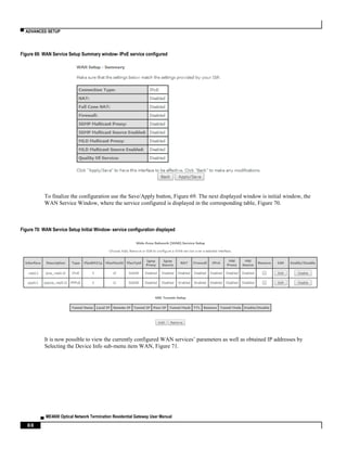 ▀ ADVANCED SETUP
▄ ME4600 Optical Network Termination Residential Gateway User Manual
88
Figure 69: WAN Service Setup Summary window- IPoE service configured
To finalize the configuration use the Save/Apply button, Figure 69. The next displayed window is initial window, the
WAN Service Window, where the service configured is displayed in the corresponding table, Figure 70.
Figure 70: WAN Service Setup Initial Window- service configuration displayed
It is now possible to view the currently configured WAN services’ parameters as well as obtained IP addresses by
Selecting the Device Info sub-menu item WAN, Figure 71.
 