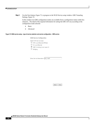 ▀ ADVANCED SETUP
▄ ME4600 Optical Network Termination Residential Gateway User Manual
90
Step 3 Use the Next button, Figure 73, to progress to the WAN Service setup window- GRE Tunneling
Settings, Figure 74.
In this window two GRE configuration modes are available from a configuration mode combo box
selection, ; The detail of the required information for setting the GRE will vary according to the
configuration mode selected:
 Basic:
 Advanced
Figure 73: WAN service setup – type of service selection and service configuration – GRE service
 