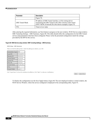 ▀ ADVANCED SETUP
▄ ME4600 Optical Network Termination Residential Gateway User Manual
94
Parameter Description
Figure 70.
GRE Tunnel Mask
IP address of GRE Tunnel interface, on the routing device
terminating the GRE Tunnel in the other extreme of the tunnel
(ONT- RGW of network B in the shown example), Figure 70.
TTL Time to Live value
After entering the required information, use Next button to progress to the next window, WAN Service setup window-
GRE Tunneling Settings – GRE Summary, Figure 80. This table should reflect the configuration for the GRE-Tunnel
service setup parameters than have been configured. Please verify the presented configuration match the settings
provided by the ISP for this service.
Figure 80: WAN Service setup window- GRE Tunneling Settings – GRE Summary
To finalize the configuration use the Save/Apply button, Figure 80. The next displayed window is initial window, the
WAN Service Window, where the service configured is displayed in the corresponding table, Figure 81.
 