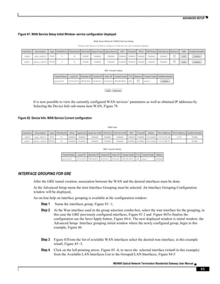 ADVANCED SETUP ▀
ME4600 Optical Network Termination Residential Gateway User Manual ▄
95
Figure 81: WAN Service Setup Initial Window- service configuration displayed
It is now possible to view the currently configured WAN services’ parameters as well as obtained IP addresses by
Selecting the Device Info sub-menu item WAN, Figure 78.
Figure 82: Device Info- WAN Service Current configuration
INTERFACE GROUPING FOR GRE
After the GRE tunnel creation, association between the WAN and the desired interfaces must be done.
At the Advanced Setup menu the item Interface Grouping must be selected. An Interface Grouping Configuration
window will be displayed,
An on-line help on interface grouping is available at the configuration window:
Step 1 Name the interfaces group, Figure 83 1;
Step 2 At the Wan interface used in the group selection combo box, select the wan interface for the grouping, in
this case the GRE previously configured interfaces, Figure 83 2 and Figure 86To finalize the
configuration use the Save/Apply button, Figure 84-6. The next displayed window is initial window, the
Advanced Setup- Interface grouping initial window where the newly configured group, brgre in this
example, Figure 86
Step 3 Figure 83From the list of available WAN interfaces select the desired wan interface, in this example
wlan0, Figure 85 -3.
Step 4 Click on the left pointing arrow, Figure 85 -4, to move the selected interface (wlan0 in this example)
from the Available LAN Interfaces List to the Grouped LAN Interfaces, Figure 84-5
 
