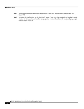 ▀ ADVANCED SETUP
▄ ME4600 Optical Network Termination Residential Gateway User Manual
96
Step 5 Wlan0, the selected interface for interface grouping is now show at the grouped LAN interfaces list,
Figure 84-5
Step 6 To finalize the configuration use the Save/Apply button, Figure 84-6. The next displayed window is initial
window, the Advanced Setup- Interface grouping initial window where the newly configured group, brgre
in this example, Figure 86
 