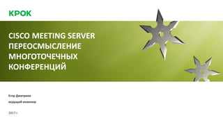 CISCO MEETING SERVER
ПЕРЕОСМЫСЛЕНИЕ
МНОГОТОЧЕЧНЫХ
КОНФЕРЕНЦИЙ
2017 г.
Егор Дмитриев
ведущий инженер
 