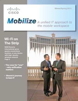 Winter/Spring 2013




                         A unified IT approach to
                         the mobile workspace



Wi-Fi on
The Strip
MGM Resorts
International gives
guests connections
anytime, on any device
with high-density
wireless network
Page 9


• The case for “one”
  – why unification
  matters


• Sheetz’s journey
  to lean IT
 