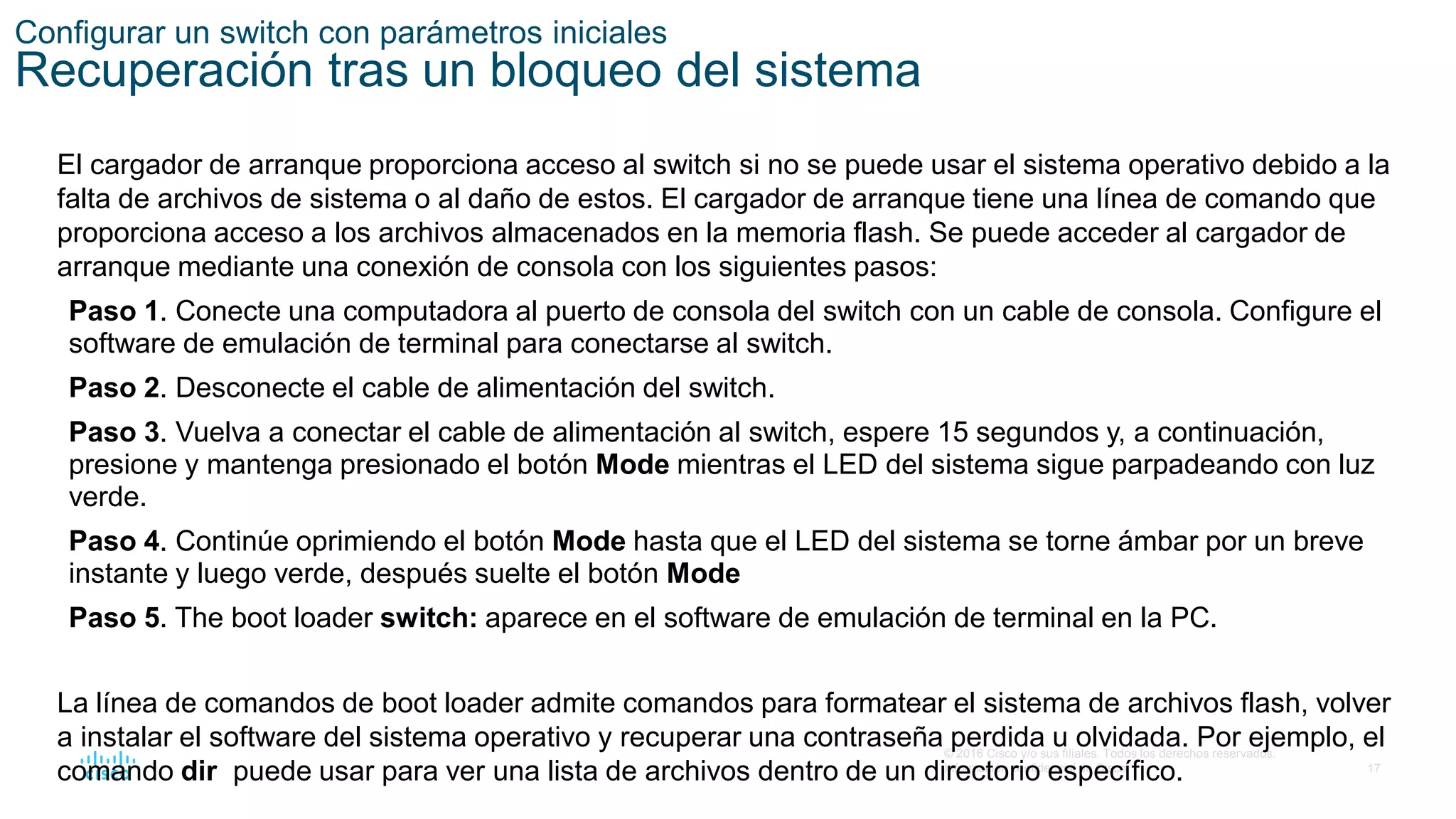 17
© 2016 Cisco y/o sus filiales. Todos los derechos reservados.
Información confidencial de Cisco
Configurar un switch con parámetros iniciales
Recuperación tras un bloqueo del sistema
El cargador de arranque proporciona acceso al switch si no se puede usar el sistema operativo debido a la
falta de archivos de sistema o al daño de estos. El cargador de arranque tiene una línea de comando que
proporciona acceso a los archivos almacenados en la memoria flash. Se puede acceder al cargador de
arranque mediante una conexión de consola con los siguientes pasos:
Paso 1. Conecte una computadora al puerto de consola del switch con un cable de consola. Configure el
software de emulación de terminal para conectarse al switch.
Paso 2. Desconecte el cable de alimentación del switch.
Paso 3. Vuelva a conectar el cable de alimentación al switch, espere 15 segundos y, a continuación,
presione y mantenga presionado el botón Mode mientras el LED del sistema sigue parpadeando con luz
verde.
Paso 4. Continúe oprimiendo el botón Mode hasta que el LED del sistema se torne ámbar por un breve
instante y luego verde, después suelte el botón Mode
Paso 5. The boot loader switch: aparece en el software de emulación de terminal en la PC.
La línea de comandos de boot loader admite comandos para formatear el sistema de archivos flash, volver
a instalar el software del sistema operativo y recuperar una contraseña perdida u olvidada. Por ejemplo, el
comando dir puede usar para ver una lista de archivos dentro de un directorio específico.
 