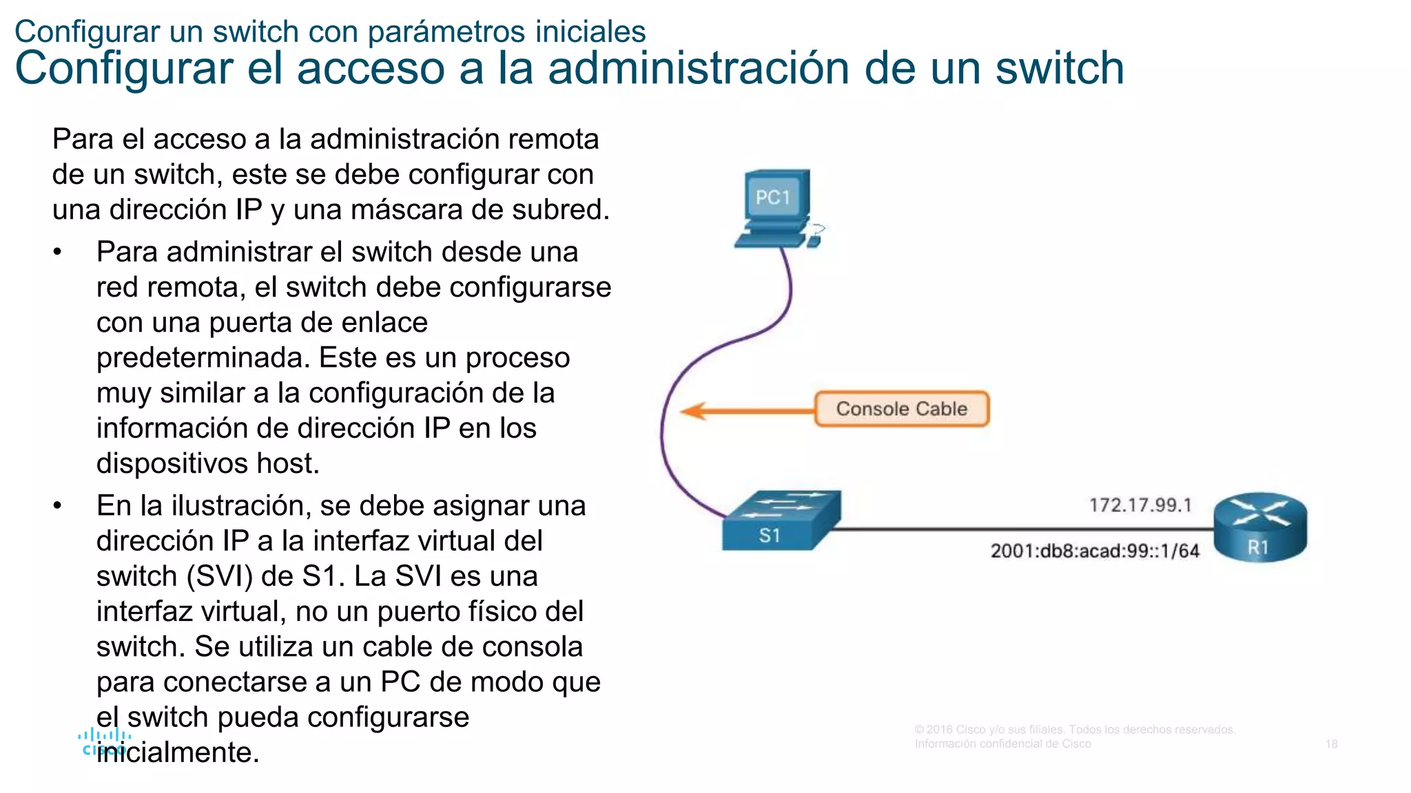 18
© 2016 Cisco y/o sus filiales. Todos los derechos reservados.
Información confidencial de Cisco
Configurar un switch con parámetros iniciales
Configurar el acceso a la administración de un switch
Para el acceso a la administración remota
de un switch, este se debe configurar con
una dirección IP y una máscara de subred.
• Para administrar el switch desde una
red remota, el switch debe configurarse
con una puerta de enlace
predeterminada. Este es un proceso
muy similar a la configuración de la
información de dirección IP en los
dispositivos host.
• En la ilustración, se debe asignar una
dirección IP a la interfaz virtual del
switch (SVI) de S1. La SVI es una
interfaz virtual, no un puerto físico del
switch. Se utiliza un cable de consola
para conectarse a un PC de modo que
el switch pueda configurarse
inicialmente.
 