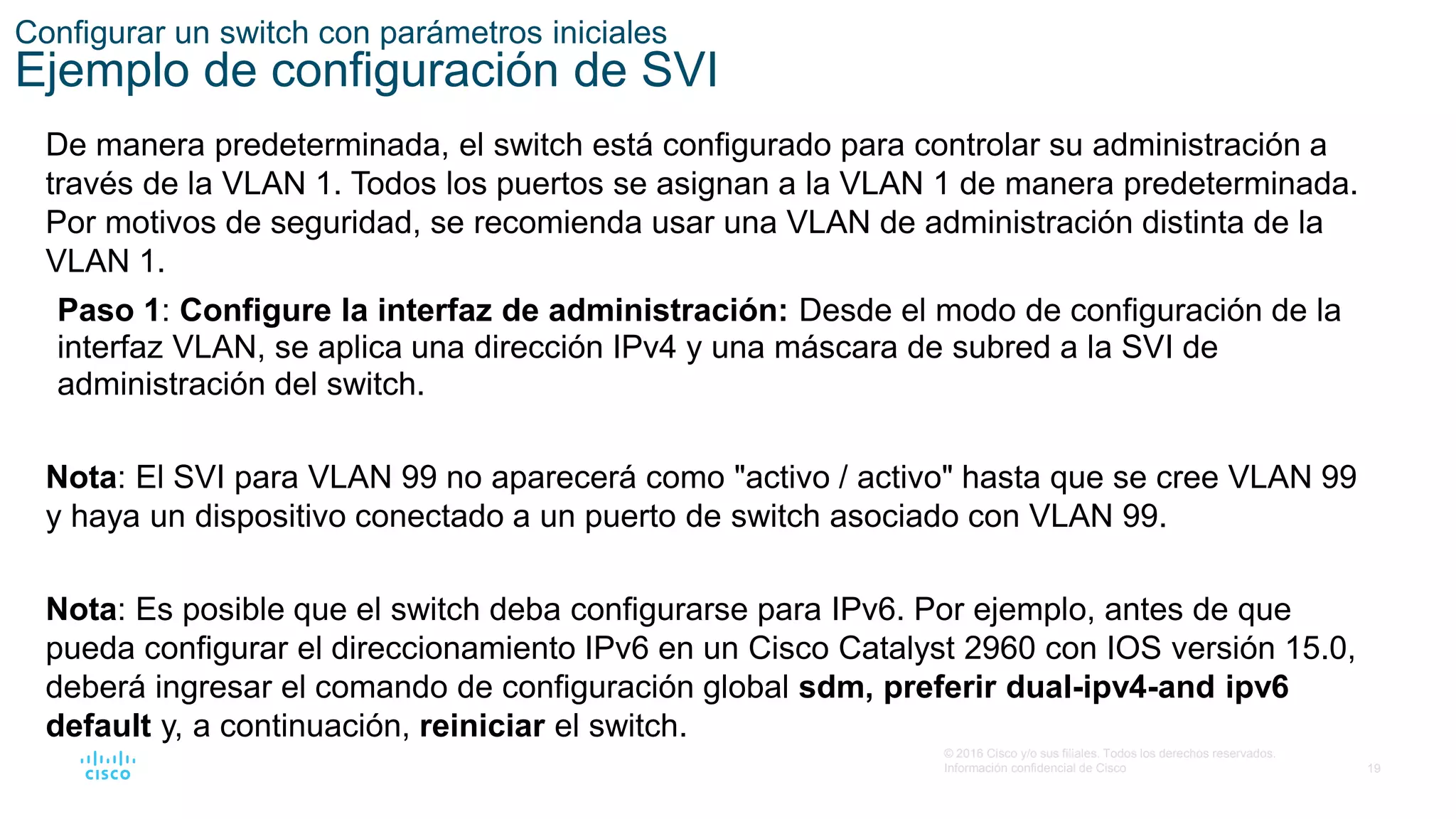 19
© 2016 Cisco y/o sus filiales. Todos los derechos reservados.
Información confidencial de Cisco
Configurar un switch con parámetros iniciales
Ejemplo de configuración de SVI
De manera predeterminada, el switch está configurado para controlar su administración a
través de la VLAN 1. Todos los puertos se asignan a la VLAN 1 de manera predeterminada.
Por motivos de seguridad, se recomienda usar una VLAN de administración distinta de la
VLAN 1.
Paso 1: Configure la interfaz de administración: Desde el modo de configuración de la
interfaz VLAN, se aplica una dirección IPv4 y una máscara de subred a la SVI de
administración del switch.
Nota: El SVI para VLAN 99 no aparecerá como "activo / activo" hasta que se cree VLAN 99
y haya un dispositivo conectado a un puerto de switch asociado con VLAN 99.
Nota: Es posible que el switch deba configurarse para IPv6. Por ejemplo, antes de que
pueda configurar el direccionamiento IPv6 en un Cisco Catalyst 2960 con IOS versión 15.0,
deberá ingresar el comando de configuración global sdm, preferir dual-ipv4-and ipv6
default y, a continuación, reiniciar el switch.
 