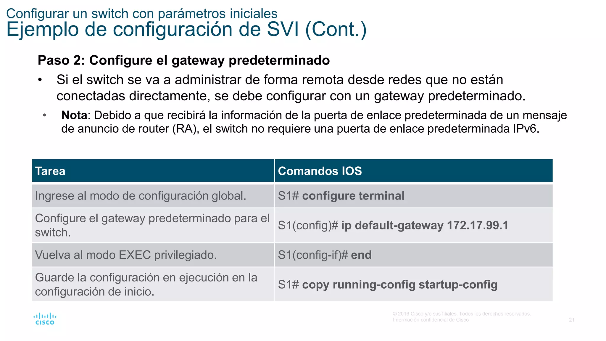 21
© 2016 Cisco y/o sus filiales. Todos los derechos reservados.
Información confidencial de Cisco
Configurar un switch con parámetros iniciales
Ejemplo de configuración de SVI (Cont.)
Paso 2: Configure el gateway predeterminado
• Si el switch se va a administrar de forma remota desde redes que no están
conectadas directamente, se debe configurar con un gateway predeterminado.
• Nota: Debido a que recibirá la información de la puerta de enlace predeterminada de un mensaje
de anuncio de router (RA), el switch no requiere una puerta de enlace predeterminada IPv6.
Tarea Comandos IOS
Ingrese al modo de configuración global. S1# configure terminal
Configure el gateway predeterminado para el
switch.
S1(config)# ip default-gateway 172.17.99.1
Vuelva al modo EXEC privilegiado. S1(config-if)# end
Guarde la configuración en ejecución en la
configuración de inicio.
S1# copy running-config startup-config
 