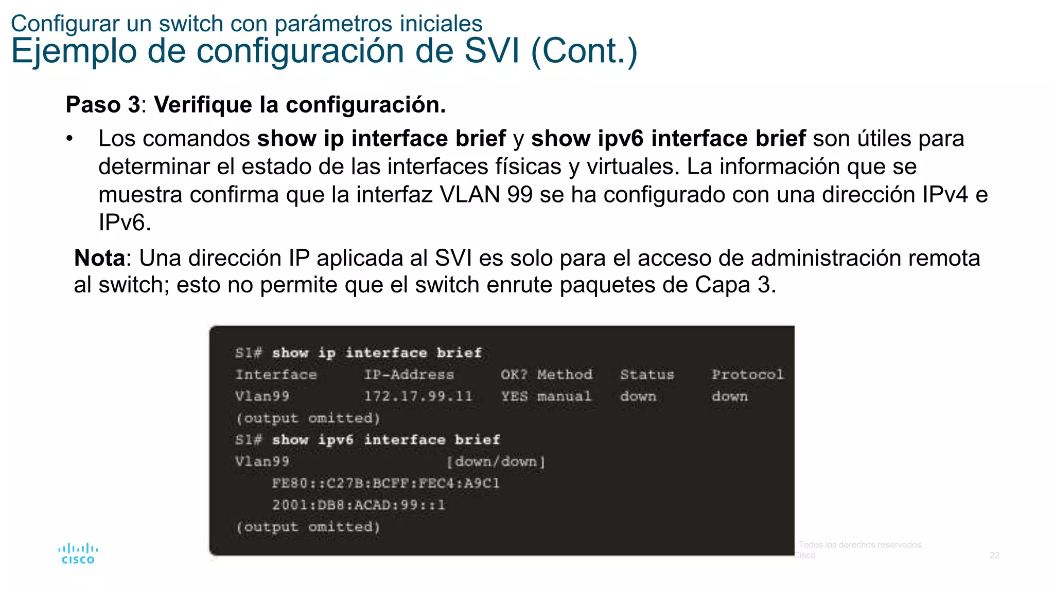 22
© 2016 Cisco y/o sus filiales. Todos los derechos reservados.
Información confidencial de Cisco
Configurar un switch con parámetros iniciales
Ejemplo de configuración de SVI (Cont.)
Paso 3: Verifique la configuración.
• Los comandos show ip interface brief y show ipv6 interface brief son útiles para
determinar el estado de las interfaces físicas y virtuales. La información que se
muestra confirma que la interfaz VLAN 99 se ha configurado con una dirección IPv4 e
IPv6.
Nota: Una dirección IP aplicada al SVI es solo para el acceso de administración remota
al switch; esto no permite que el switch enrute paquetes de Capa 3.
 