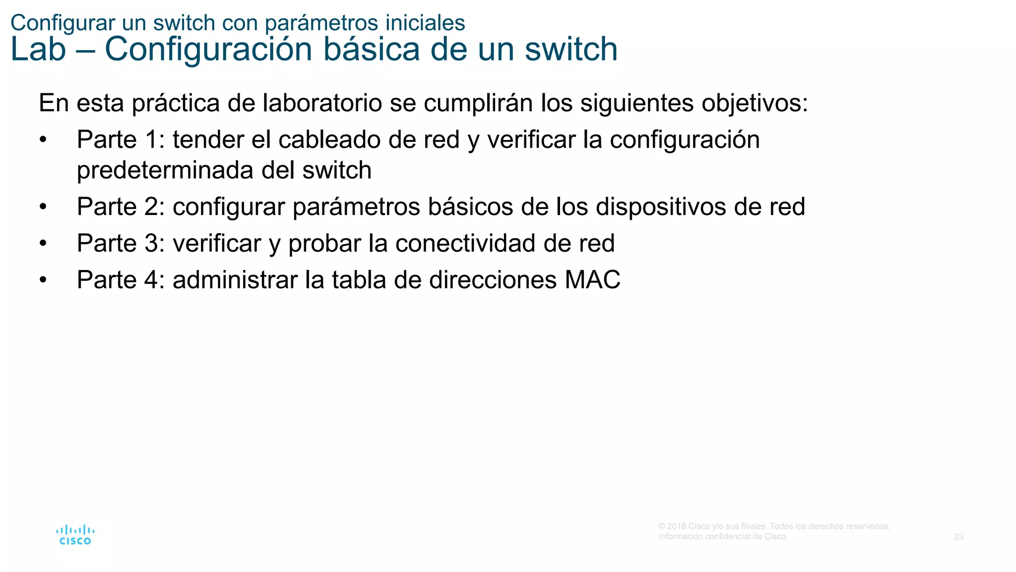 23
© 2016 Cisco y/o sus filiales. Todos los derechos reservados.
Información confidencial de Cisco
Configurar un switch con parámetros iniciales
Lab – Configuración básica de un switch
En esta práctica de laboratorio se cumplirán los siguientes objetivos:
• Parte 1: tender el cableado de red y verificar la configuración
predeterminada del switch
• Parte 2: configurar parámetros básicos de los dispositivos de red
• Parte 3: verificar y probar la conectividad de red
• Parte 4: administrar la tabla de direcciones MAC
 