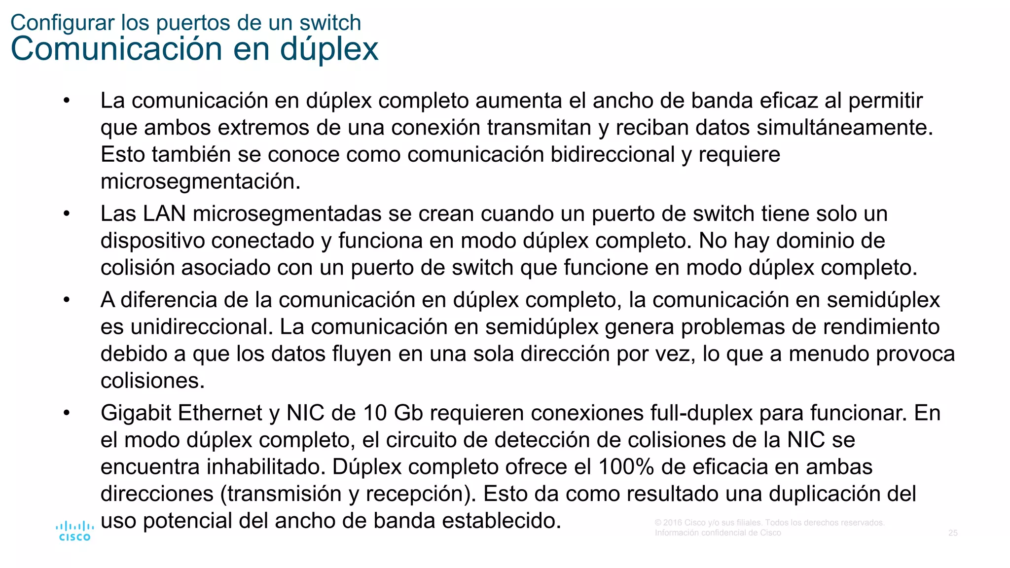 25
© 2016 Cisco y/o sus filiales. Todos los derechos reservados.
Información confidencial de Cisco
Configurar los puertos de un switch
Comunicación en dúplex
• La comunicación en dúplex completo aumenta el ancho de banda eficaz al permitir
que ambos extremos de una conexión transmitan y reciban datos simultáneamente.
Esto también se conoce como comunicación bidireccional y requiere
microsegmentación.
• Las LAN microsegmentadas se crean cuando un puerto de switch tiene solo un
dispositivo conectado y funciona en modo dúplex completo. No hay dominio de
colisión asociado con un puerto de switch que funcione en modo dúplex completo.
• A diferencia de la comunicación en dúplex completo, la comunicación en semidúplex
es unidireccional. La comunicación en semidúplex genera problemas de rendimiento
debido a que los datos fluyen en una sola dirección por vez, lo que a menudo provoca
colisiones.
• Gigabit Ethernet y NIC de 10 Gb requieren conexiones full-duplex para funcionar. En
el modo dúplex completo, el circuito de detección de colisiones de la NIC se
encuentra inhabilitado. Dúplex completo ofrece el 100% de eficacia en ambas
direcciones (transmisión y recepción). Esto da como resultado una duplicación del
uso potencial del ancho de banda establecido.
 