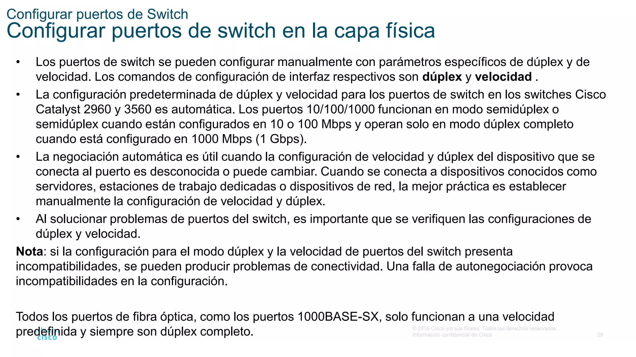 26
© 2016 Cisco y/o sus filiales. Todos los derechos reservados.
Información confidencial de Cisco
Configurar puertos de Switch
Configurar puertos de switch en la capa física
• Los puertos de switch se pueden configurar manualmente con parámetros específicos de dúplex y de
velocidad. Los comandos de configuración de interfaz respectivos son dúplex y velocidad .
• La configuración predeterminada de dúplex y velocidad para los puertos de switch en los switches Cisco
Catalyst 2960 y 3560 es automática. Los puertos 10/100/1000 funcionan en modo semidúplex o
semidúplex cuando están configurados en 10 o 100 Mbps y operan solo en modo dúplex completo
cuando está configurado en 1000 Mbps (1 Gbps).
• La negociación automática es útil cuando la configuración de velocidad y dúplex del dispositivo que se
conecta al puerto es desconocida o puede cambiar. Cuando se conecta a dispositivos conocidos como
servidores, estaciones de trabajo dedicadas o dispositivos de red, la mejor práctica es establecer
manualmente la configuración de velocidad y dúplex.
• Al solucionar problemas de puertos del switch, es importante que se verifiquen las configuraciones de
dúplex y velocidad.
Nota: si la configuración para el modo dúplex y la velocidad de puertos del switch presenta
incompatibilidades, se pueden producir problemas de conectividad. Una falla de autonegociación provoca
incompatibilidades en la configuración.
Todos los puertos de fibra óptica, como los puertos 1000BASE-SX, solo funcionan a una velocidad
predefinida y siempre son dúplex completo.
 