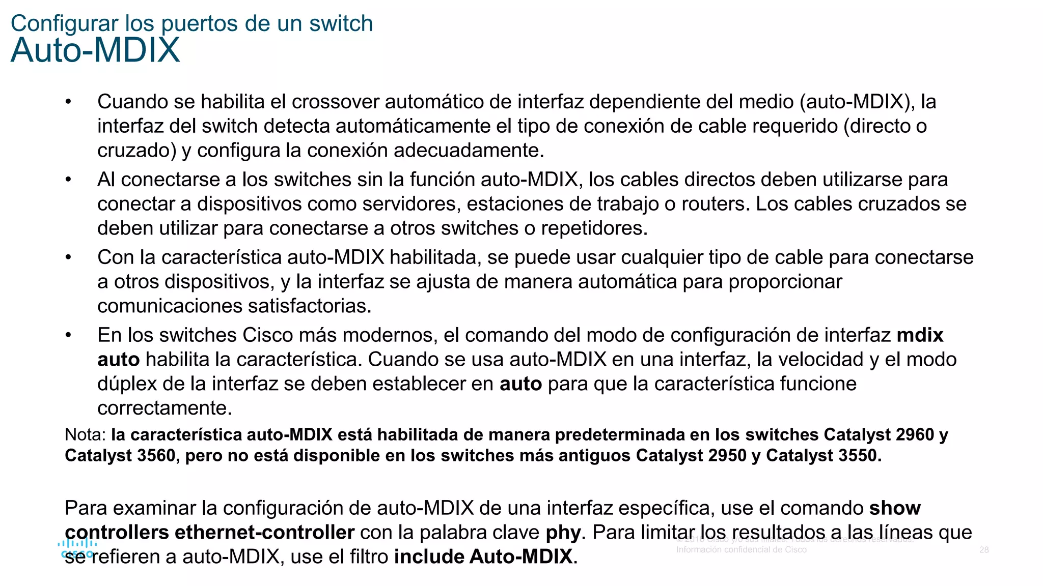 28
© 2016 Cisco y/o sus filiales. Todos los derechos reservados.
Información confidencial de Cisco
Configurar los puertos de un switch
Auto-MDIX
• Cuando se habilita el crossover automático de interfaz dependiente del medio (auto-MDIX), la
interfaz del switch detecta automáticamente el tipo de conexión de cable requerido (directo o
cruzado) y configura la conexión adecuadamente.
• Al conectarse a los switches sin la función auto-MDIX, los cables directos deben utilizarse para
conectar a dispositivos como servidores, estaciones de trabajo o routers. Los cables cruzados se
deben utilizar para conectarse a otros switches o repetidores.
• Con la característica auto-MDIX habilitada, se puede usar cualquier tipo de cable para conectarse
a otros dispositivos, y la interfaz se ajusta de manera automática para proporcionar
comunicaciones satisfactorias.
• En los switches Cisco más modernos, el comando del modo de configuración de interfaz mdix
auto habilita la característica. Cuando se usa auto-MDIX en una interfaz, la velocidad y el modo
dúplex de la interfaz se deben establecer en auto para que la característica funcione
correctamente.
Nota: la característica auto-MDIX está habilitada de manera predeterminada en los switches Catalyst 2960 y
Catalyst 3560, pero no está disponible en los switches más antiguos Catalyst 2950 y Catalyst 3550.
Para examinar la configuración de auto-MDIX de una interfaz específica, use el comando show
controllers ethernet-controller con la palabra clave phy. Para limitar los resultados a las líneas que
se refieren a auto-MDIX, use el filtro include Auto-MDIX.
 