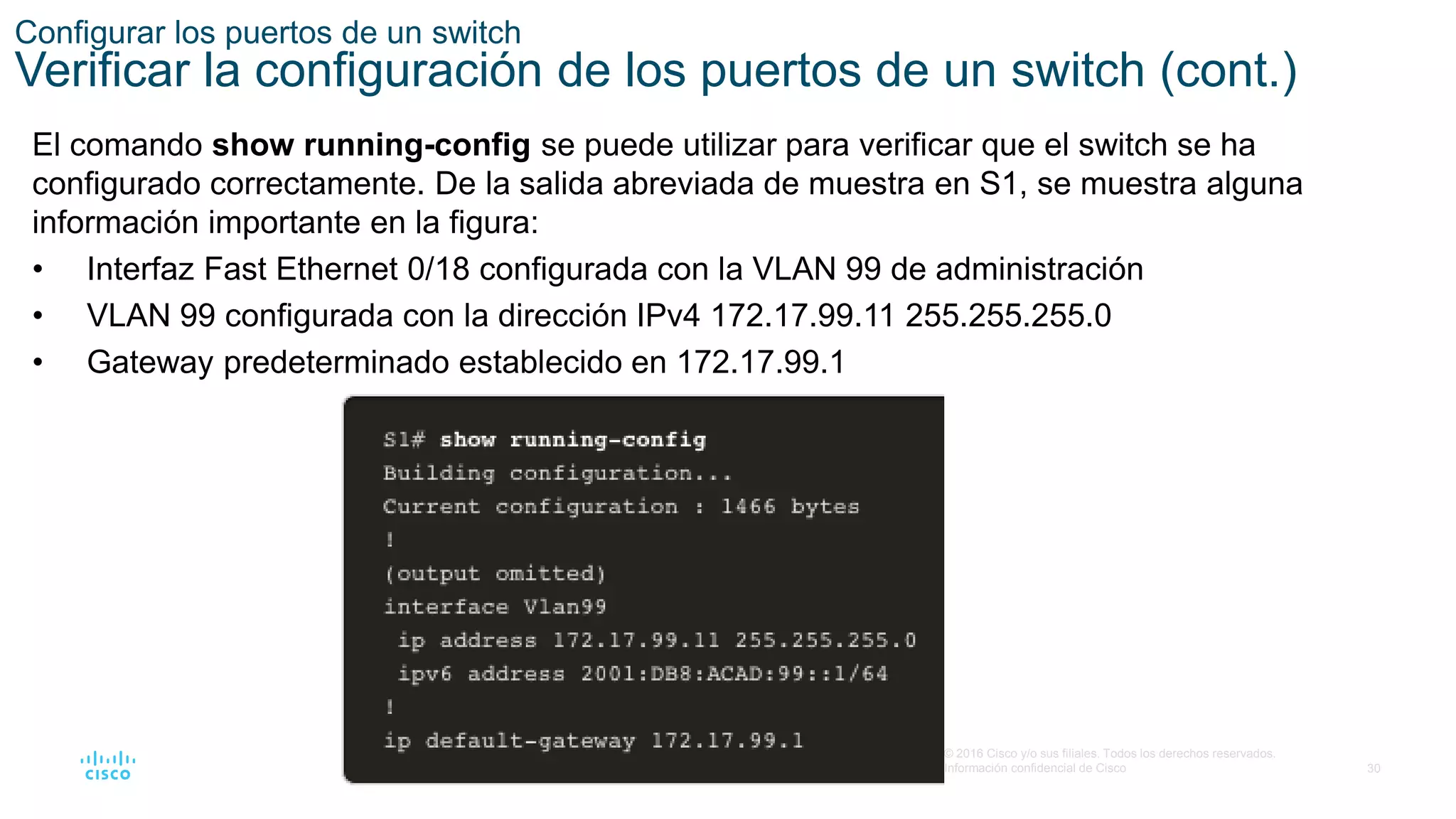 30
© 2016 Cisco y/o sus filiales. Todos los derechos reservados.
Información confidencial de Cisco
Configurar los puertos de un switch
Verificar la configuración de los puertos de un switch (cont.)
El comando show running-config se puede utilizar para verificar que el switch se ha
configurado correctamente. De la salida abreviada de muestra en S1, se muestra alguna
información importante en la figura:
• Interfaz Fast Ethernet 0/18 configurada con la VLAN 99 de administración
• VLAN 99 configurada con la dirección IPv4 172.17.99.11 255.255.255.0
• Gateway predeterminado establecido en 172.17.99.1
 