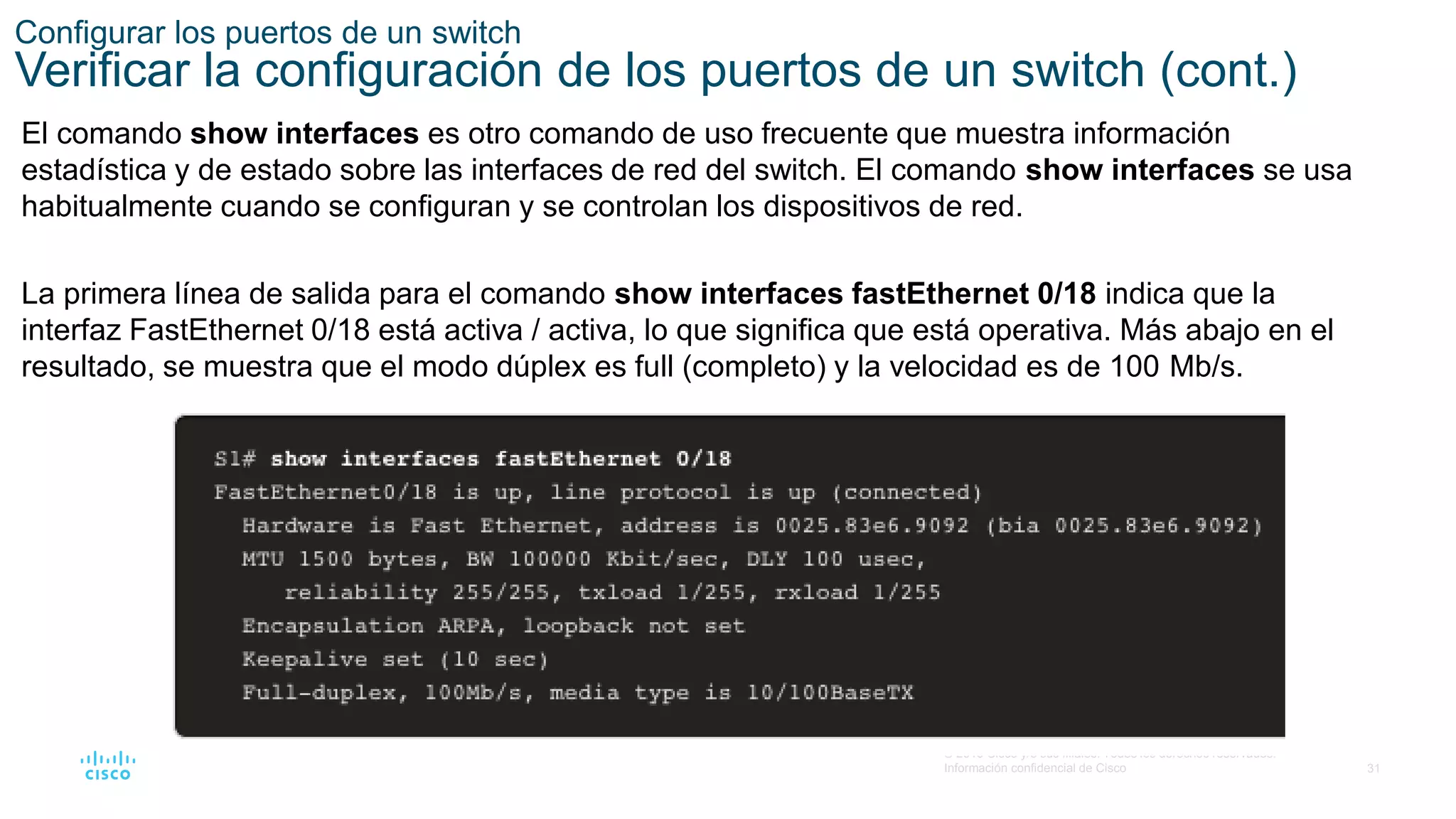 31
© 2016 Cisco y/o sus filiales. Todos los derechos reservados.
Información confidencial de Cisco
Configurar los puertos de un switch
Verificar la configuración de los puertos de un switch (cont.)
El comando show interfaces es otro comando de uso frecuente que muestra información
estadística y de estado sobre las interfaces de red del switch. El comando show interfaces se usa
habitualmente cuando se configuran y se controlan los dispositivos de red.
La primera línea de salida para el comando show interfaces fastEthernet 0/18 indica que la
interfaz FastEthernet 0/18 está activa / activa, lo que significa que está operativa. Más abajo en el
resultado, se muestra que el modo dúplex es full (completo) y la velocidad es de 100 Mb/s.
 
