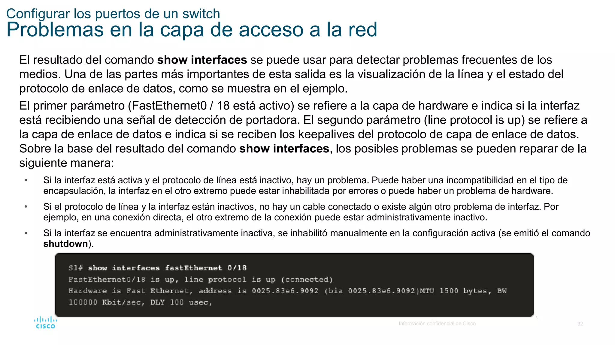32
© 2016 Cisco y/o sus filiales. Todos los derechos reservados.
Información confidencial de Cisco
Configurar los puertos de un switch
Problemas en la capa de acceso a la red
El resultado del comando show interfaces se puede usar para detectar problemas frecuentes de los
medios. Una de las partes más importantes de esta salida es la visualización de la línea y el estado del
protocolo de enlace de datos, como se muestra en el ejemplo.
El primer parámetro (FastEthernet0 / 18 está activo) se refiere a la capa de hardware e indica si la interfaz
está recibiendo una señal de detección de portadora. El segundo parámetro (line protocol is up) se refiere a
la capa de enlace de datos e indica si se reciben los keepalives del protocolo de capa de enlace de datos.
Sobre la base del resultado del comando show interfaces, los posibles problemas se pueden reparar de la
siguiente manera:
• Si la interfaz está activa y el protocolo de línea está inactivo, hay un problema. Puede haber una incompatibilidad en el tipo de
encapsulación, la interfaz en el otro extremo puede estar inhabilitada por errores o puede haber un problema de hardware.
• Si el protocolo de línea y la interfaz están inactivos, no hay un cable conectado o existe algún otro problema de interfaz. Por
ejemplo, en una conexión directa, el otro extremo de la conexión puede estar administrativamente inactivo.
• Si la interfaz se encuentra administrativamente inactiva, se inhabilitó manualmente en la configuración activa (se emitió el comando
shutdown).
 