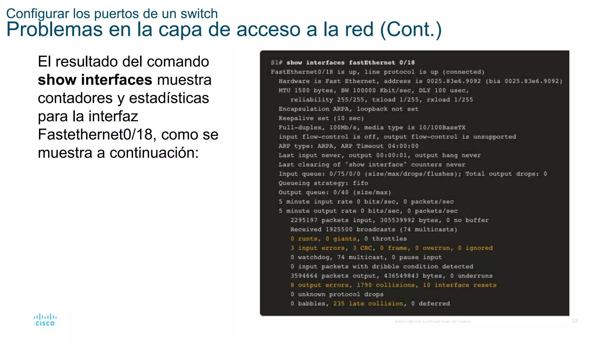 33
© 2016 Cisco y/o sus filiales. Todos los derechos reservados.
Información confidencial de Cisco
Configurar los puertos de un switch
Problemas en la capa de acceso a la red (Cont.)
El resultado del comando
show interfaces muestra
contadores y estadísticas
para la interfaz
Fastethernet0/18, como se
muestra a continuación:
 