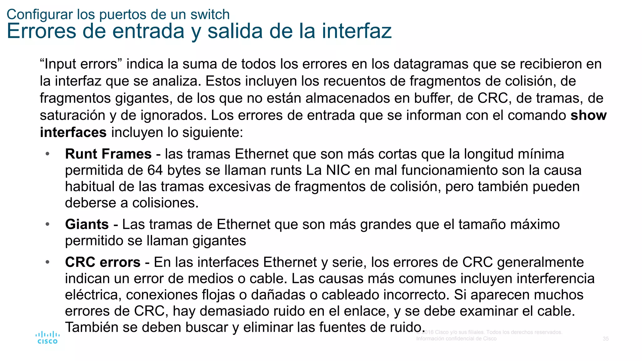 35
© 2016 Cisco y/o sus filiales. Todos los derechos reservados.
Información confidencial de Cisco
Configurar los puertos de un switch
Errores de entrada y salida de la interfaz
“Input errors” indica la suma de todos los errores en los datagramas que se recibieron en
la interfaz que se analiza. Estos incluyen los recuentos de fragmentos de colisión, de
fragmentos gigantes, de los que no están almacenados en buffer, de CRC, de tramas, de
saturación y de ignorados. Los errores de entrada que se informan con el comando show
interfaces incluyen lo siguiente:
• Runt Frames - las tramas Ethernet que son más cortas que la longitud mínima
permitida de 64 bytes se llaman runts La NIC en mal funcionamiento son la causa
habitual de las tramas excesivas de fragmentos de colisión, pero también pueden
deberse a colisiones.
• Giants - Las tramas de Ethernet que son más grandes que el tamaño máximo
permitido se llaman gigantes
• CRC errors - En las interfaces Ethernet y serie, los errores de CRC generalmente
indican un error de medios o cable. Las causas más comunes incluyen interferencia
eléctrica, conexiones flojas o dañadas o cableado incorrecto. Si aparecen muchos
errores de CRC, hay demasiado ruido en el enlace, y se debe examinar el cable.
También se deben buscar y eliminar las fuentes de ruido.
 
