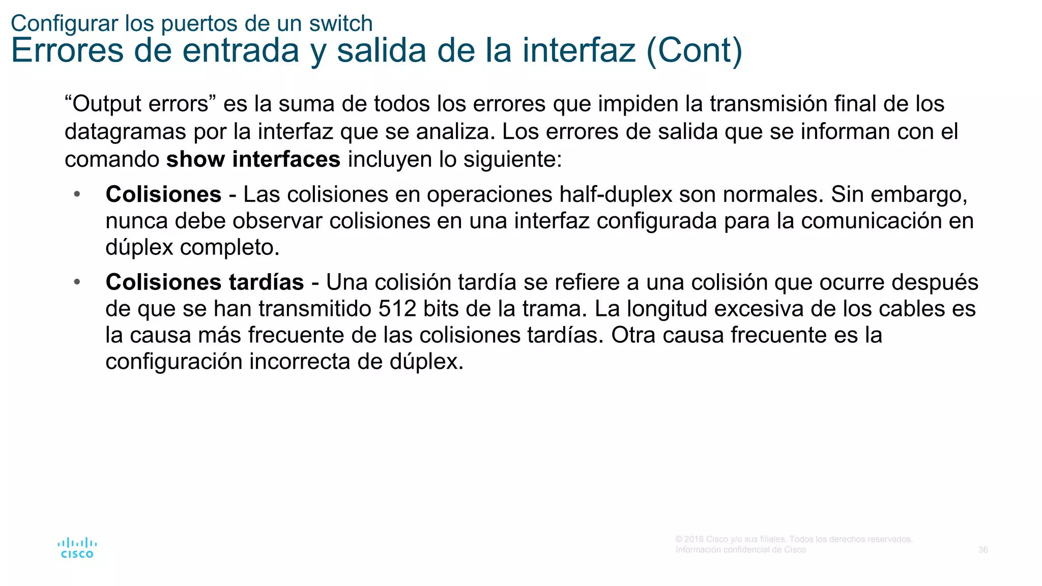 36
© 2016 Cisco y/o sus filiales. Todos los derechos reservados.
Información confidencial de Cisco
“Output errors” es la suma de todos los errores que impiden la transmisión final de los
datagramas por la interfaz que se analiza. Los errores de salida que se informan con el
comando show interfaces incluyen lo siguiente:
• Colisiones - Las colisiones en operaciones half-duplex son normales. Sin embargo,
nunca debe observar colisiones en una interfaz configurada para la comunicación en
dúplex completo.
• Colisiones tardías - Una colisión tardía se refiere a una colisión que ocurre después
de que se han transmitido 512 bits de la trama. La longitud excesiva de los cables es
la causa más frecuente de las colisiones tardías. Otra causa frecuente es la
configuración incorrecta de dúplex.
Configurar los puertos de un switch
Errores de entrada y salida de la interfaz (Cont)
 