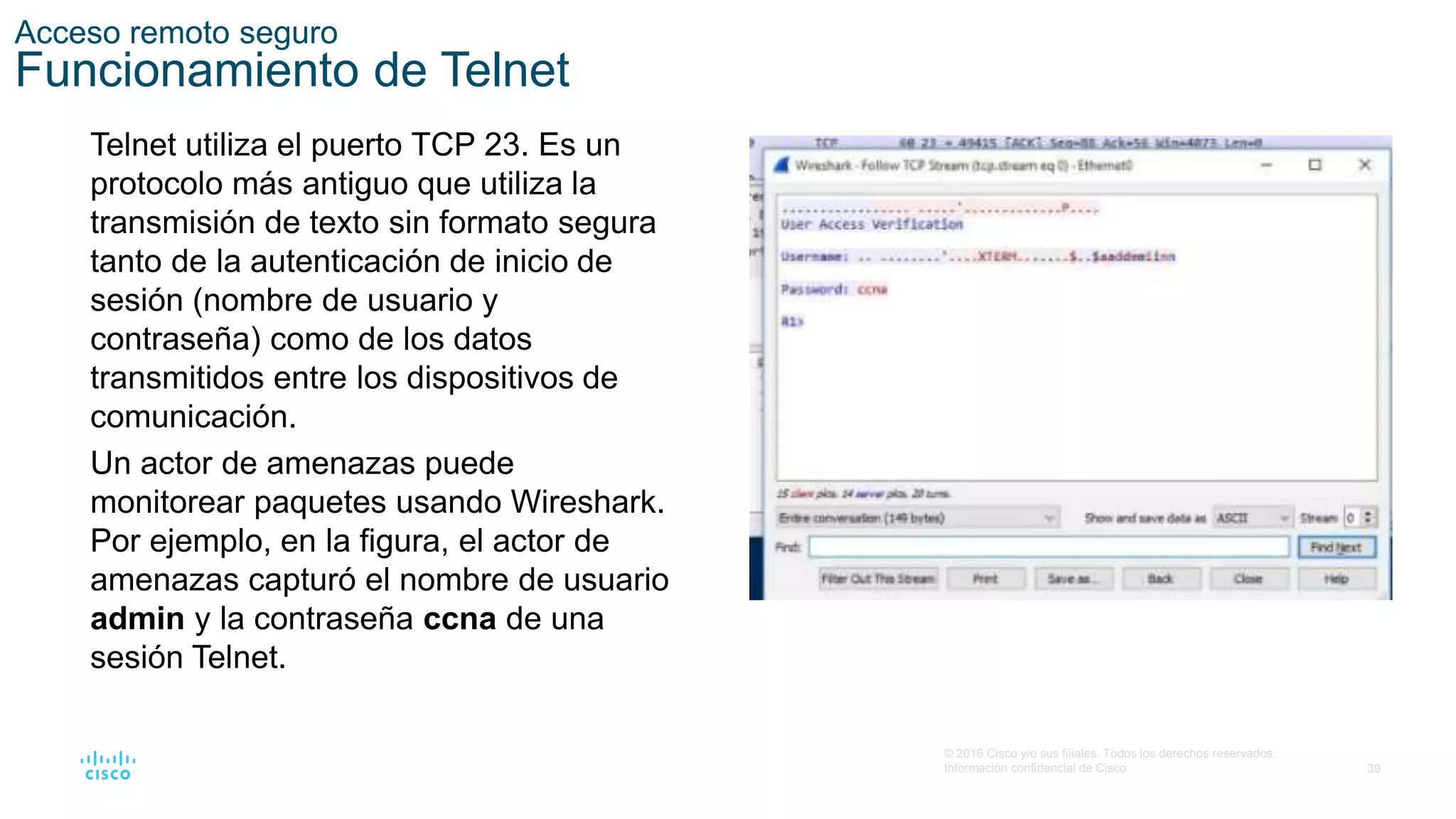 39
© 2016 Cisco y/o sus filiales. Todos los derechos reservados.
Información confidencial de Cisco
Acceso remoto seguro
Funcionamiento de Telnet
Telnet utiliza el puerto TCP 23. Es un
protocolo más antiguo que utiliza la
transmisión de texto sin formato segura
tanto de la autenticación de inicio de
sesión (nombre de usuario y
contraseña) como de los datos
transmitidos entre los dispositivos de
comunicación.
Un actor de amenazas puede
monitorear paquetes usando Wireshark.
Por ejemplo, en la figura, el actor de
amenazas capturó el nombre de usuario
admin y la contraseña ccna de una
sesión Telnet.
 