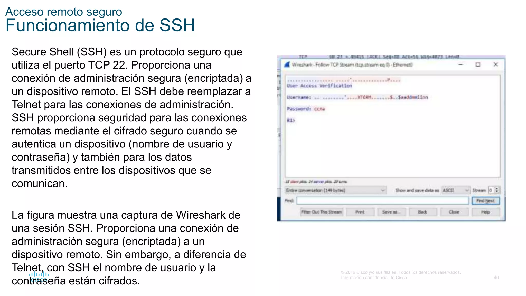 40
© 2016 Cisco y/o sus filiales. Todos los derechos reservados.
Información confidencial de Cisco
Acceso remoto seguro
Funcionamiento de SSH
Secure Shell (SSH) es un protocolo seguro que
utiliza el puerto TCP 22. Proporciona una
conexión de administración segura (encriptada) a
un dispositivo remoto. El SSH debe reemplazar a
Telnet para las conexiones de administración.
SSH proporciona seguridad para las conexiones
remotas mediante el cifrado seguro cuando se
autentica un dispositivo (nombre de usuario y
contraseña) y también para los datos
transmitidos entre los dispositivos que se
comunican.
La figura muestra una captura de Wireshark de
una sesión SSH. Proporciona una conexión de
administración segura (encriptada) a un
dispositivo remoto. Sin embargo, a diferencia de
Telnet, con SSH el nombre de usuario y la
contraseña están cifrados.
 
