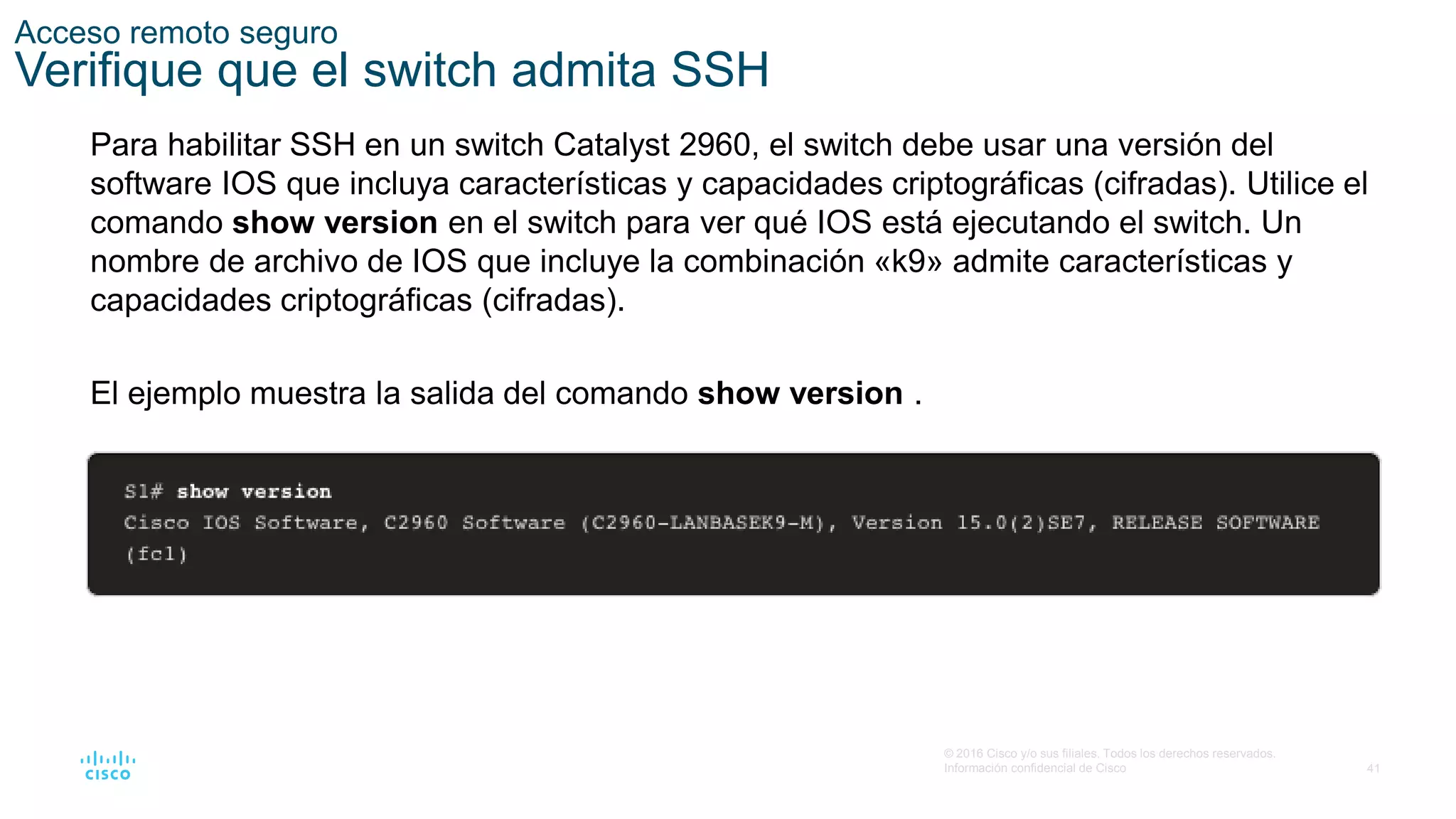 41
© 2016 Cisco y/o sus filiales. Todos los derechos reservados.
Información confidencial de Cisco
Acceso remoto seguro
Verifique que el switch admita SSH
Para habilitar SSH en un switch Catalyst 2960, el switch debe usar una versión del
software IOS que incluya características y capacidades criptográficas (cifradas). Utilice el
comando show version en el switch para ver qué IOS está ejecutando el switch. Un
nombre de archivo de IOS que incluye la combinación «k9» admite características y
capacidades criptográficas (cifradas).
El ejemplo muestra la salida del comando show version .
 
