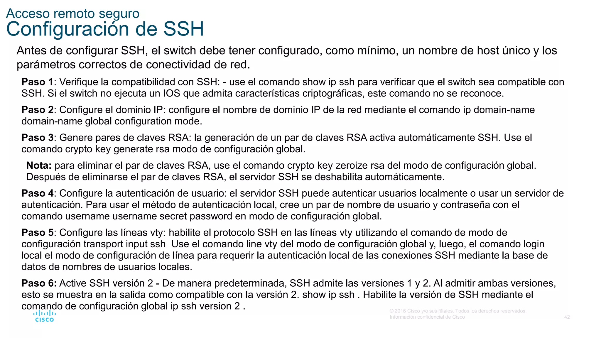 42
© 2016 Cisco y/o sus filiales. Todos los derechos reservados.
Información confidencial de Cisco
Acceso remoto seguro
Configuración de SSH
Antes de configurar SSH, el switch debe tener configurado, como mínimo, un nombre de host único y los
parámetros correctos de conectividad de red.
Paso 1: Verifique la compatibilidad con SSH: - use el comando show ip ssh para verificar que el switch sea compatible con
SSH. Si el switch no ejecuta un IOS que admita características criptográficas, este comando no se reconoce.
Paso 2: Configure el dominio IP: configure el nombre de dominio IP de la red mediante el comando ip domain-name
domain-name global configuration mode.
Paso 3: Genere pares de claves RSA: la generación de un par de claves RSA activa automáticamente SSH. Use el
comando crypto key generate rsa modo de configuración global.
Nota: para eliminar el par de claves RSA, use el comando crypto key zeroize rsa del modo de configuración global.
Después de eliminarse el par de claves RSA, el servidor SSH se deshabilita automáticamente.
Paso 4: Configure la autenticación de usuario: el servidor SSH puede autenticar usuarios localmente o usar un servidor de
autenticación. Para usar el método de autenticación local, cree un par de nombre de usuario y contraseña con el
comando username username secret password en modo de configuración global.
Paso 5: Configure las líneas vty: habilite el protocolo SSH en las líneas vty utilizando el comando de modo de
configuración transport input ssh Use el comando line vty del modo de configuración global y, luego, el comando login
local el modo de configuración de línea para requerir la autenticación local de las conexiones SSH mediante la base de
datos de nombres de usuarios locales.
Paso 6: Active SSH versión 2 - De manera predeterminada, SSH admite las versiones 1 y 2. Al admitir ambas versiones,
esto se muestra en la salida como compatible con la versión 2. show ip ssh . Habilite la versión de SSH mediante el
comando de configuración global ip ssh version 2 .
 