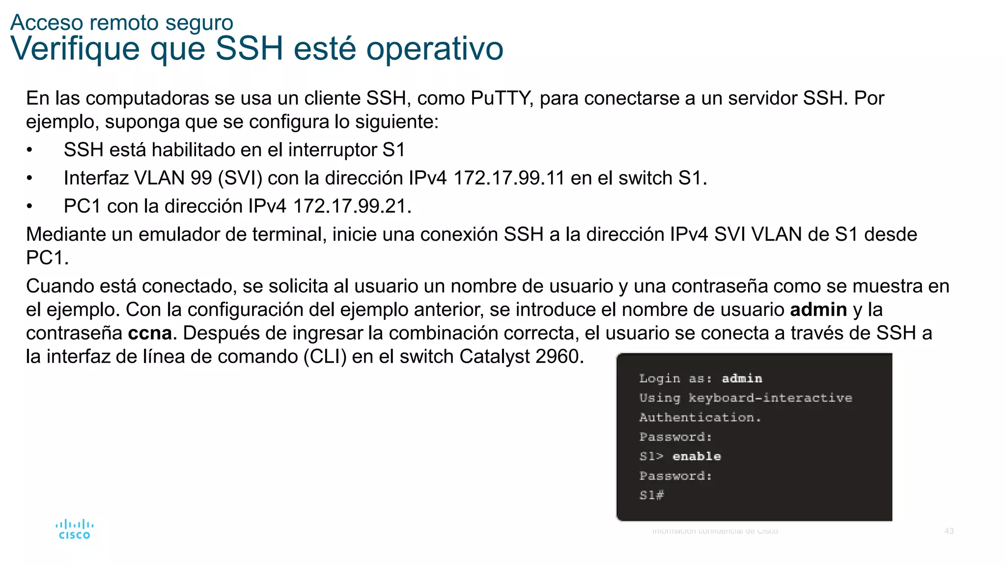 43
© 2016 Cisco y/o sus filiales. Todos los derechos reservados.
Información confidencial de Cisco
Acceso remoto seguro
Verifique que SSH esté operativo
En las computadoras se usa un cliente SSH, como PuTTY, para conectarse a un servidor SSH. Por
ejemplo, suponga que se configura lo siguiente:
• SSH está habilitado en el interruptor S1
• Interfaz VLAN 99 (SVI) con la dirección IPv4 172.17.99.11 en el switch S1.
• PC1 con la dirección IPv4 172.17.99.21.
Mediante un emulador de terminal, inicie una conexión SSH a la dirección IPv4 SVI VLAN de S1 desde
PC1.
Cuando está conectado, se solicita al usuario un nombre de usuario y una contraseña como se muestra en
el ejemplo. Con la configuración del ejemplo anterior, se introduce el nombre de usuario admin y la
contraseña ccna. Después de ingresar la combinación correcta, el usuario se conecta a través de SSH a
la interfaz de línea de comando (CLI) en el switch Catalyst 2960.
 