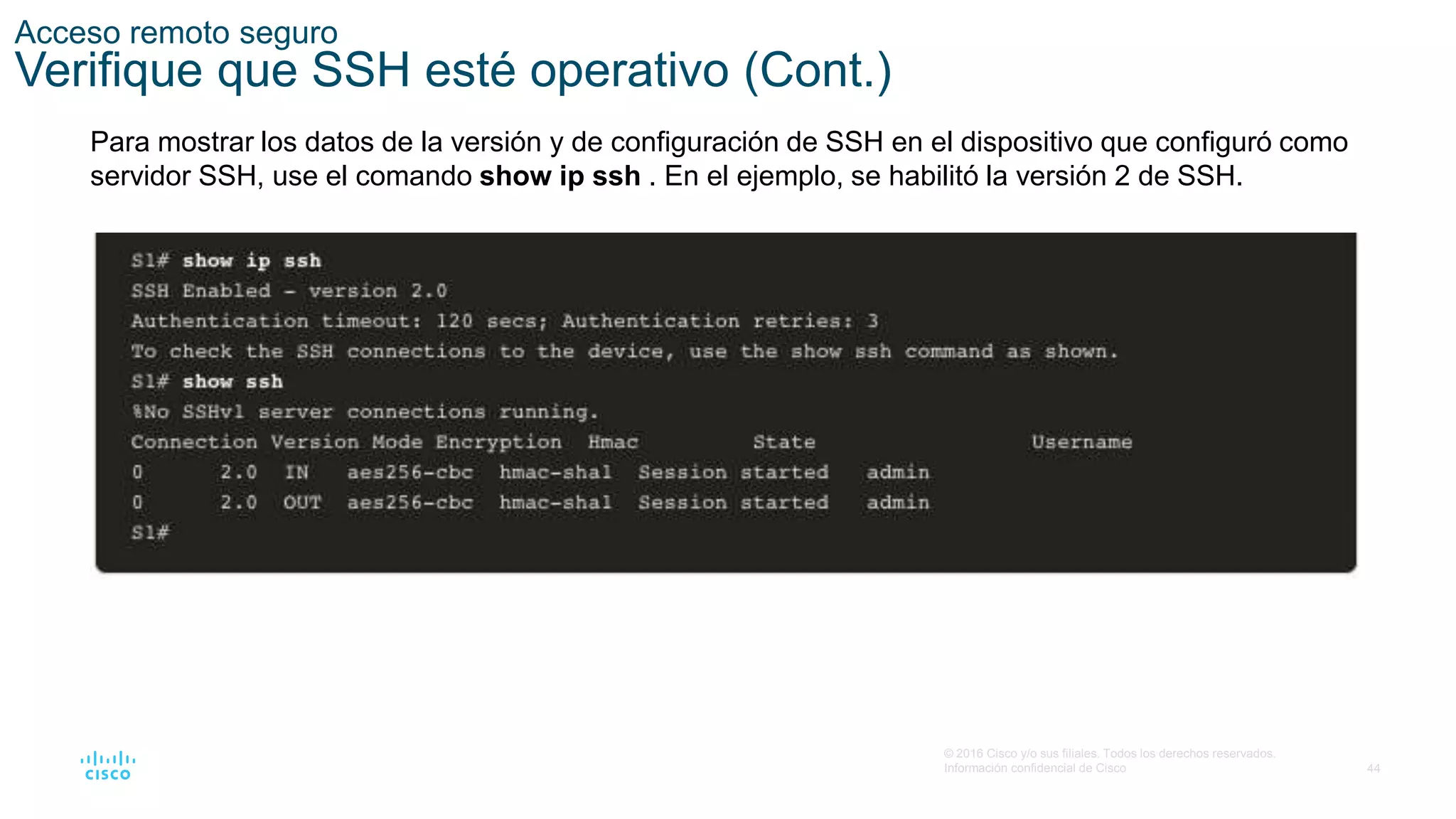 44
© 2016 Cisco y/o sus filiales. Todos los derechos reservados.
Información confidencial de Cisco
Acceso remoto seguro
Verifique que SSH esté operativo (Cont.)
Para mostrar los datos de la versión y de configuración de SSH en el dispositivo que configuró como
servidor SSH, use el comando show ip ssh . En el ejemplo, se habilitó la versión 2 de SSH.
 