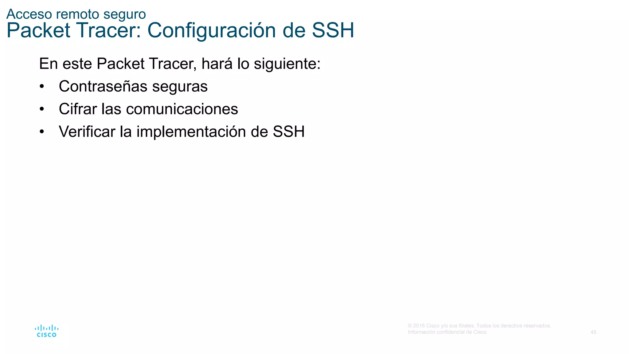 45
© 2016 Cisco y/o sus filiales. Todos los derechos reservados.
Información confidencial de Cisco
Acceso remoto seguro
Packet Tracer: Configuración de SSH
En este Packet Tracer, hará lo siguiente:
• Contraseñas seguras
• Cifrar las comunicaciones
• Verificar la implementación de SSH
 