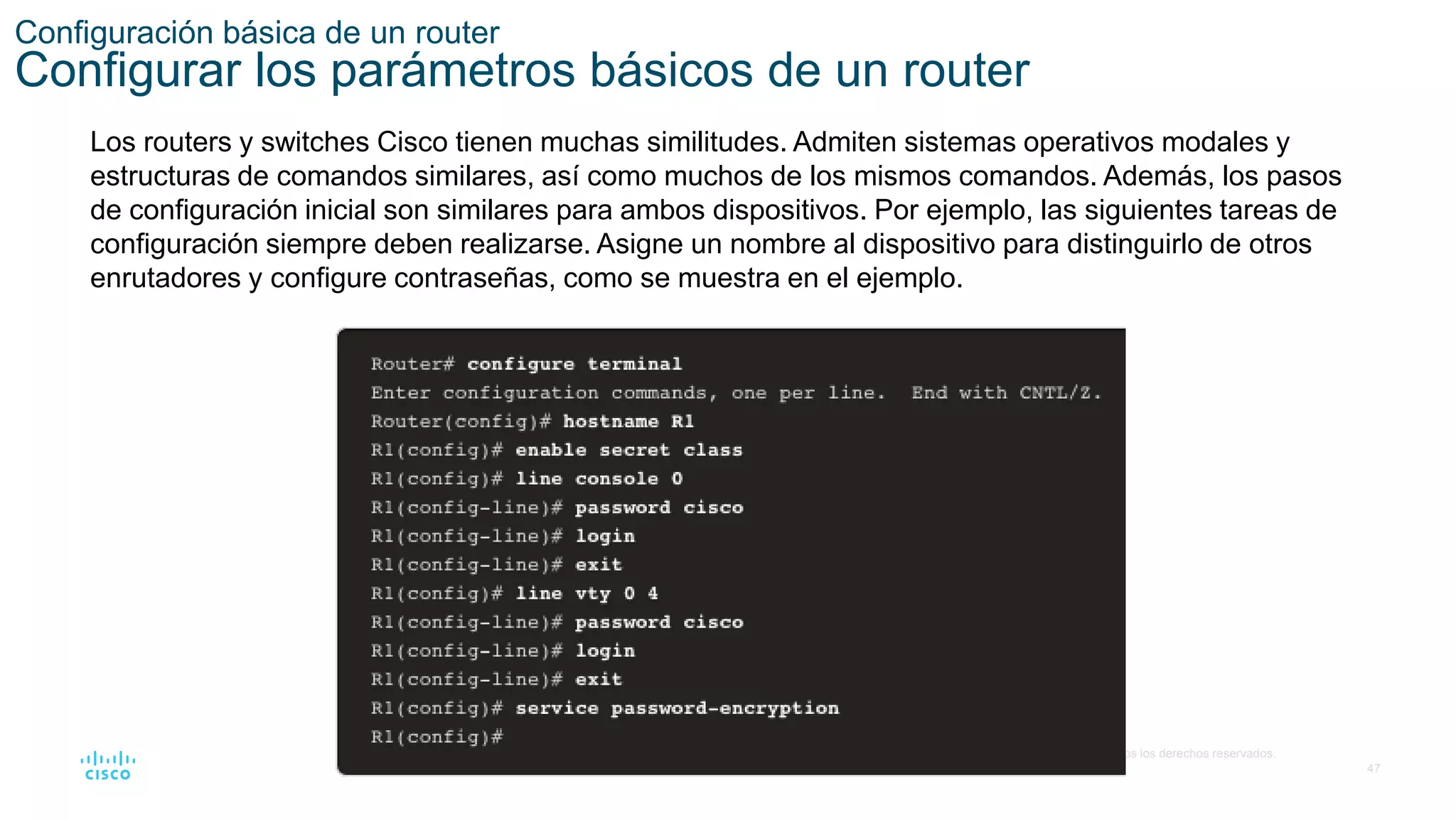 47
© 2016 Cisco y/o sus filiales. Todos los derechos reservados.
Información confidencial de Cisco
Configuración básica de un router
Configurar los parámetros básicos de un router
Los routers y switches Cisco tienen muchas similitudes. Admiten sistemas operativos modales y
estructuras de comandos similares, así como muchos de los mismos comandos. Además, los pasos
de configuración inicial son similares para ambos dispositivos. Por ejemplo, las siguientes tareas de
configuración siempre deben realizarse. Asigne un nombre al dispositivo para distinguirlo de otros
enrutadores y configure contraseñas, como se muestra en el ejemplo.
 