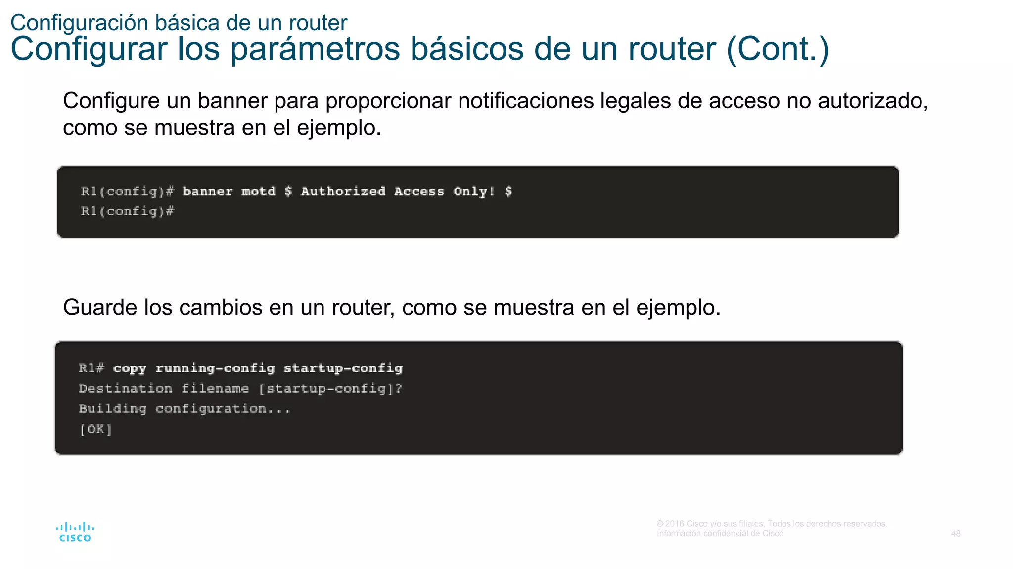48
© 2016 Cisco y/o sus filiales. Todos los derechos reservados.
Información confidencial de Cisco
Configuración básica de un router
Configurar los parámetros básicos de un router (Cont.)
Configure un banner para proporcionar notificaciones legales de acceso no autorizado,
como se muestra en el ejemplo.
Guarde los cambios en un router, como se muestra en el ejemplo.
 