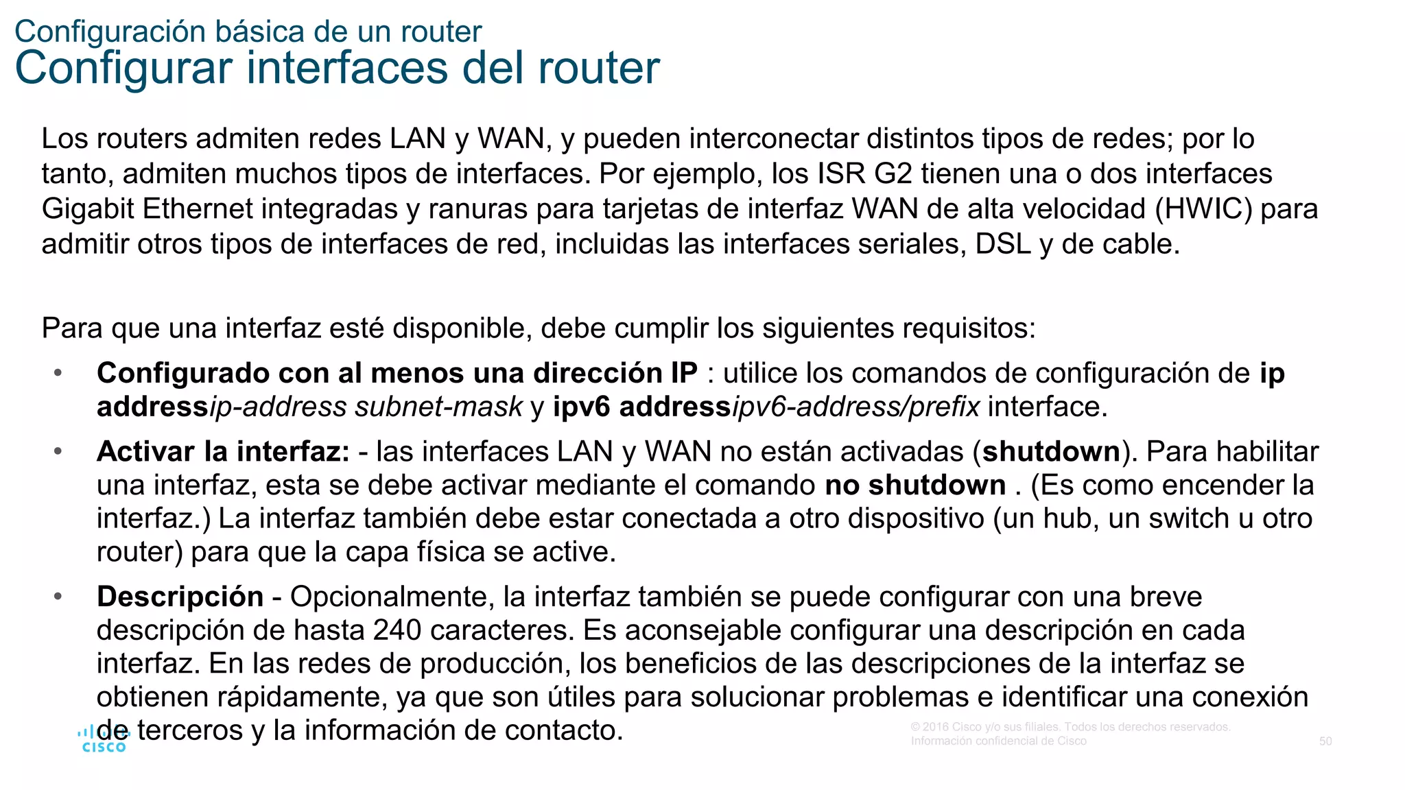50
© 2016 Cisco y/o sus filiales. Todos los derechos reservados.
Información confidencial de Cisco
Configuración básica de un router
Configurar interfaces del router
Los routers admiten redes LAN y WAN, y pueden interconectar distintos tipos de redes; por lo
tanto, admiten muchos tipos de interfaces. Por ejemplo, los ISR G2 tienen una o dos interfaces
Gigabit Ethernet integradas y ranuras para tarjetas de interfaz WAN de alta velocidad (HWIC) para
admitir otros tipos de interfaces de red, incluidas las interfaces seriales, DSL y de cable.
Para que una interfaz esté disponible, debe cumplir los siguientes requisitos:
• Configurado con al menos una dirección IP : utilice los comandos de configuración de ip
addressip-address subnet-mask y ipv6 addressipv6-address/prefix interface.
• Activar la interfaz: - las interfaces LAN y WAN no están activadas (shutdown). Para habilitar
una interfaz, esta se debe activar mediante el comando no shutdown . (Es como encender la
interfaz.) La interfaz también debe estar conectada a otro dispositivo (un hub, un switch u otro
router) para que la capa física se active.
• Descripción - Opcionalmente, la interfaz también se puede configurar con una breve
descripción de hasta 240 caracteres. Es aconsejable configurar una descripción en cada
interfaz. En las redes de producción, los beneficios de las descripciones de la interfaz se
obtienen rápidamente, ya que son útiles para solucionar problemas e identificar una conexión
de terceros y la información de contacto.
 