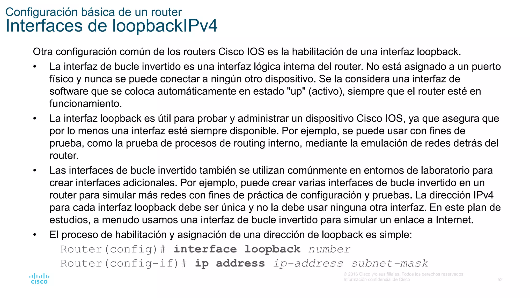 52
© 2016 Cisco y/o sus filiales. Todos los derechos reservados.
Información confidencial de Cisco
Configuración básica de un router
Interfaces de loopbackIPv4
Otra configuración común de los routers Cisco IOS es la habilitación de una interfaz loopback.
• La interfaz de bucle invertido es una interfaz lógica interna del router. No está asignado a un puerto
físico y nunca se puede conectar a ningún otro dispositivo. Se la considera una interfaz de
software que se coloca automáticamente en estado "up" (activo), siempre que el router esté en
funcionamiento.
• La interfaz loopback es útil para probar y administrar un dispositivo Cisco IOS, ya que asegura que
por lo menos una interfaz esté siempre disponible. Por ejemplo, se puede usar con fines de
prueba, como la prueba de procesos de routing interno, mediante la emulación de redes detrás del
router.
• Las interfaces de bucle invertido también se utilizan comúnmente en entornos de laboratorio para
crear interfaces adicionales. Por ejemplo, puede crear varias interfaces de bucle invertido en un
router para simular más redes con fines de práctica de configuración y pruebas. La dirección IPv4
para cada interfaz loopback debe ser única y no la debe usar ninguna otra interfaz. En este plan de
estudios, a menudo usamos una interfaz de bucle invertido para simular un enlace a Internet.
• El proceso de habilitación y asignación de una dirección de loopback es simple:
Router(config)# interface loopback number
Router(config-if)# ip address ip-address subnet-mask
 