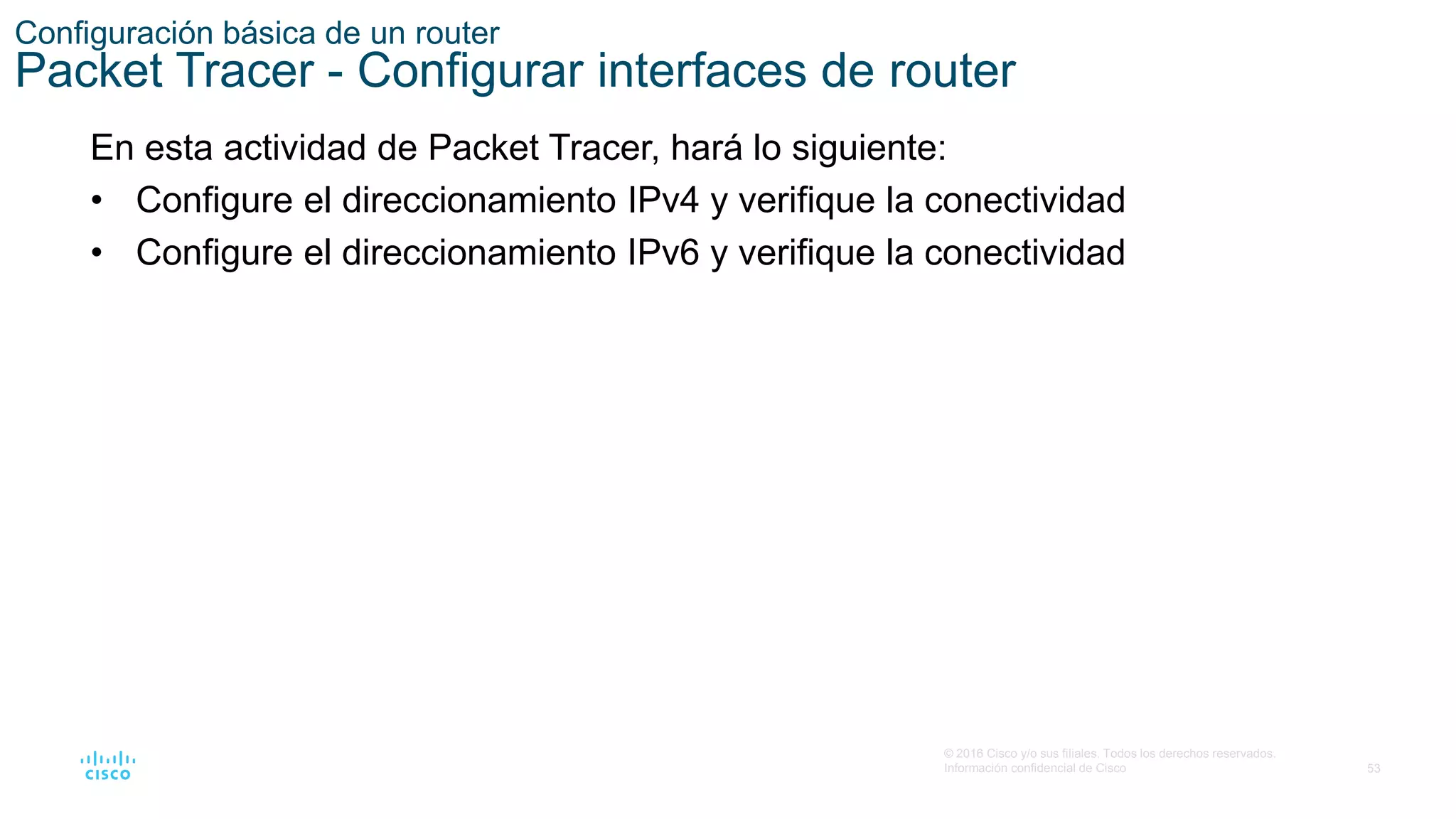 53
© 2016 Cisco y/o sus filiales. Todos los derechos reservados.
Información confidencial de Cisco
Configuración básica de un router
Packet Tracer - Configurar interfaces de router
En esta actividad de Packet Tracer, hará lo siguiente:
• Configure el direccionamiento IPv4 y verifique la conectividad
• Configure el direccionamiento IPv6 y verifique la conectividad
 