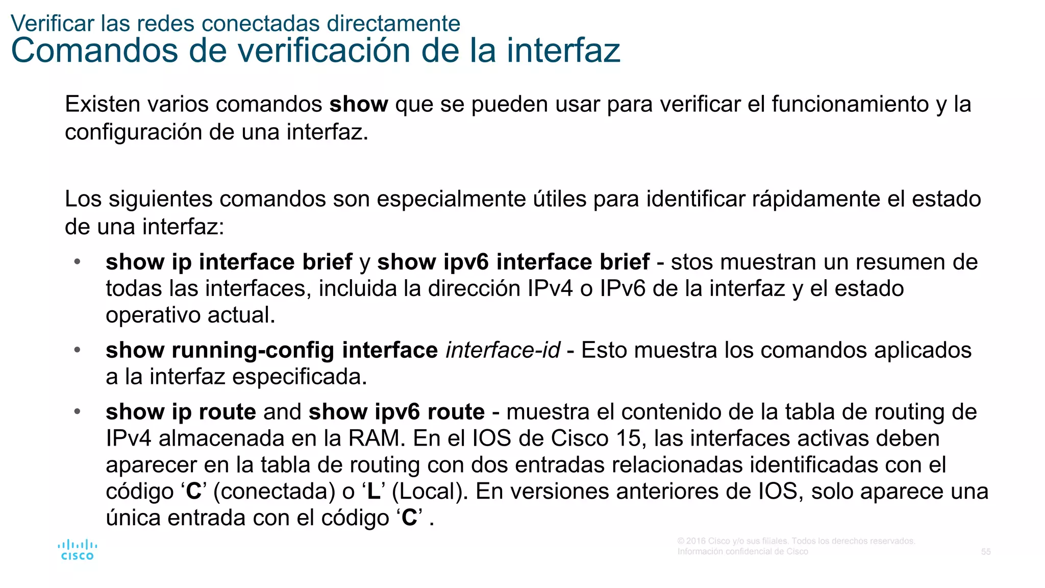 55
© 2016 Cisco y/o sus filiales. Todos los derechos reservados.
Información confidencial de Cisco
Verificar las redes conectadas directamente
Comandos de verificación de la interfaz
Existen varios comandos show que se pueden usar para verificar el funcionamiento y la
configuración de una interfaz.
Los siguientes comandos son especialmente útiles para identificar rápidamente el estado
de una interfaz:
• show ip interface brief y show ipv6 interface brief - stos muestran un resumen de
todas las interfaces, incluida la dirección IPv4 o IPv6 de la interfaz y el estado
operativo actual.
• show running-config interface interface-id - Esto muestra los comandos aplicados
a la interfaz especificada.
• show ip route and show ipv6 route - muestra el contenido de la tabla de routing de
IPv4 almacenada en la RAM. En el IOS de Cisco 15, las interfaces activas deben
aparecer en la tabla de routing con dos entradas relacionadas identificadas con el
código ‘C’ (conectada) o ‘L’ (Local). En versiones anteriores de IOS, solo aparece una
única entrada con el código ‘C’ .
 