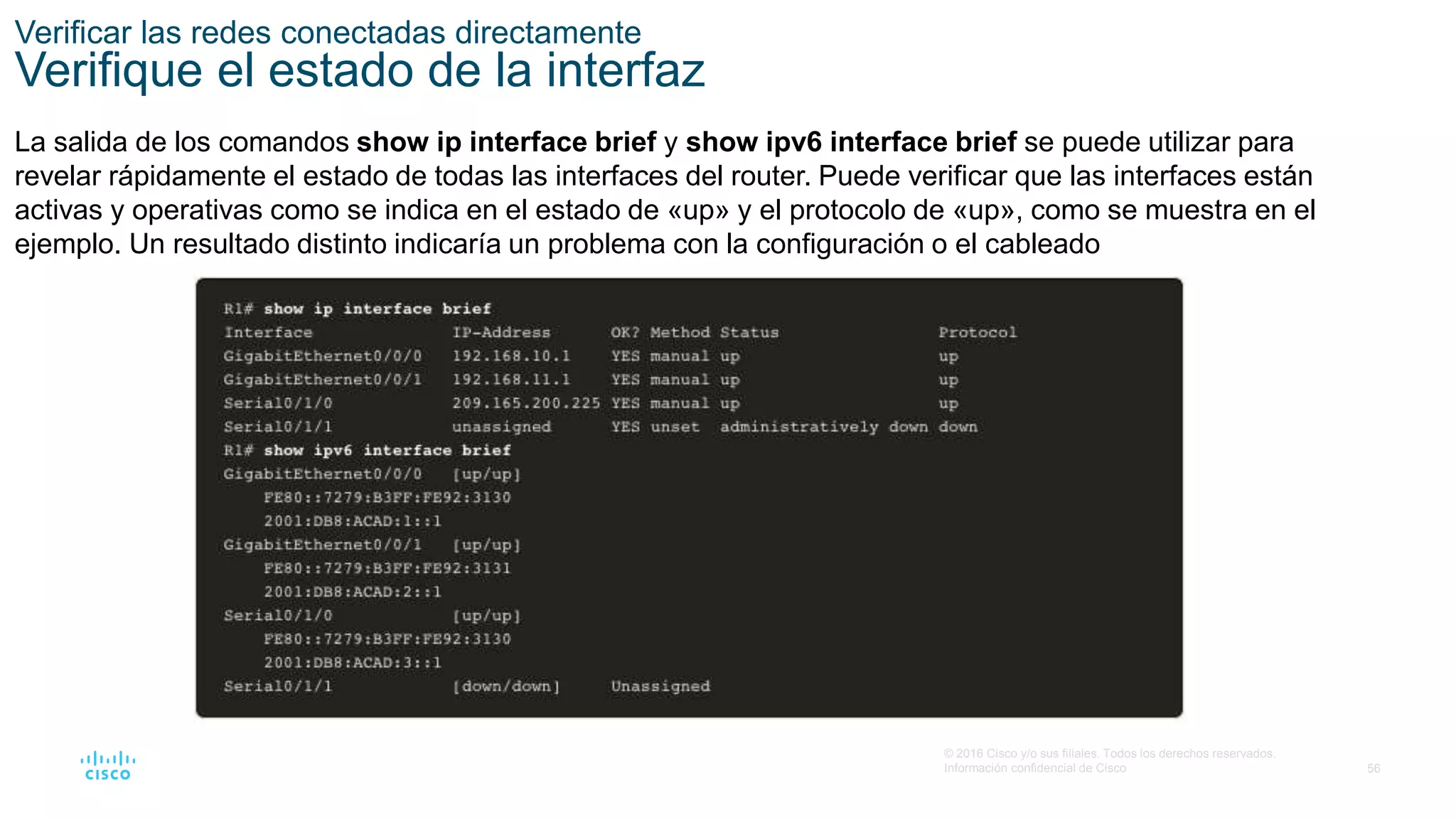 56
© 2016 Cisco y/o sus filiales. Todos los derechos reservados.
Información confidencial de Cisco
Verificar las redes conectadas directamente
Verifique el estado de la interfaz
La salida de los comandos show ip interface brief y show ipv6 interface brief se puede utilizar para
revelar rápidamente el estado de todas las interfaces del router. Puede verificar que las interfaces están
activas y operativas como se indica en el estado de «up» y el protocolo de «up», como se muestra en el
ejemplo. Un resultado distinto indicaría un problema con la configuración o el cableado.
 