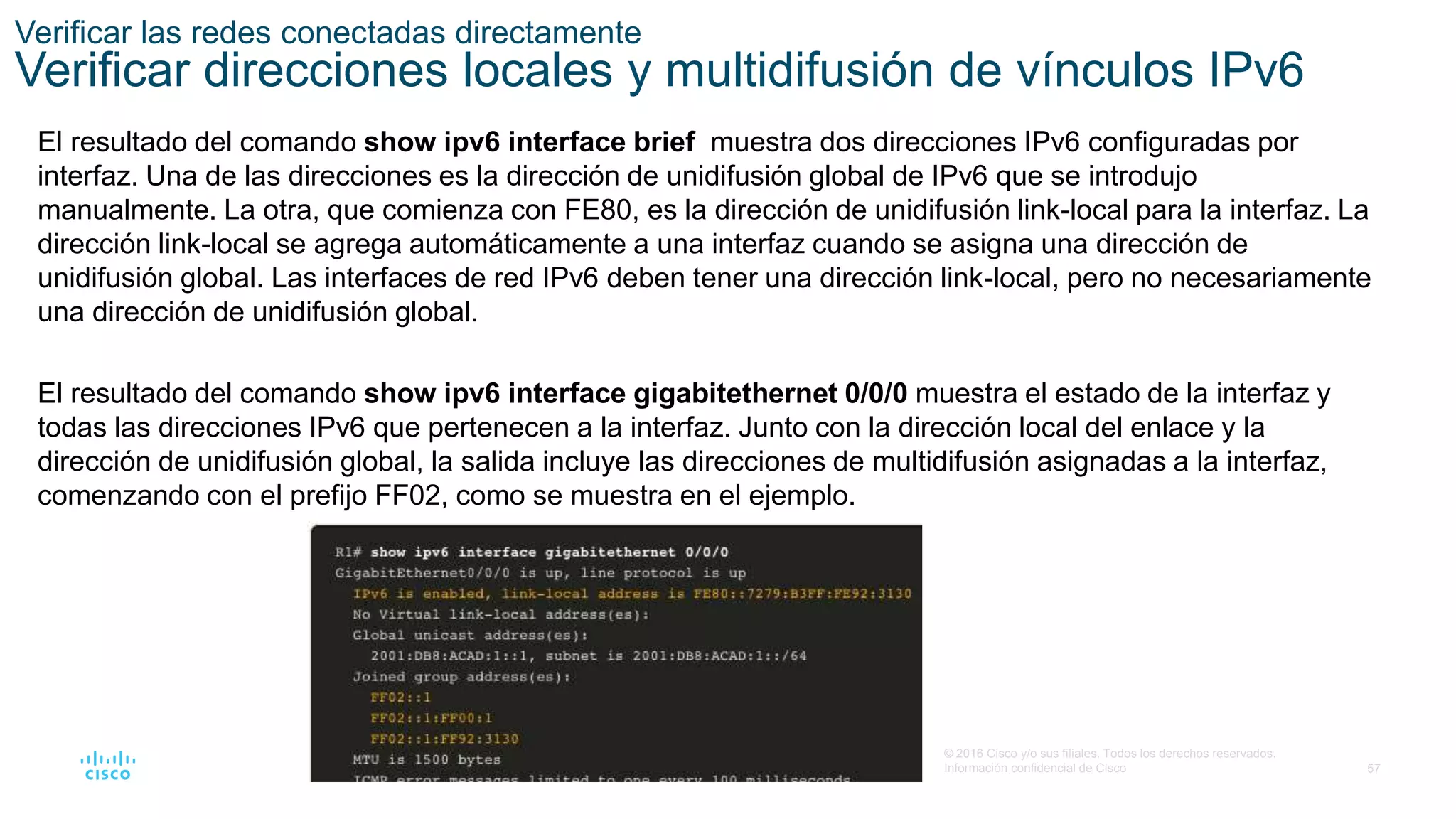 57
© 2016 Cisco y/o sus filiales. Todos los derechos reservados.
Información confidencial de Cisco
Verificar las redes conectadas directamente
Verificar direcciones locales y multidifusión de vínculos IPv6
El resultado del comando show ipv6 interface brief muestra dos direcciones IPv6 configuradas por
interfaz. Una de las direcciones es la dirección de unidifusión global de IPv6 que se introdujo
manualmente. La otra, que comienza con FE80, es la dirección de unidifusión link-local para la interfaz. La
dirección link-local se agrega automáticamente a una interfaz cuando se asigna una dirección de
unidifusión global. Las interfaces de red IPv6 deben tener una dirección link-local, pero no necesariamente
una dirección de unidifusión global.
El resultado del comando show ipv6 interface gigabitethernet 0/0/0 muestra el estado de la interfaz y
todas las direcciones IPv6 que pertenecen a la interfaz. Junto con la dirección local del enlace y la
dirección de unidifusión global, la salida incluye las direcciones de multidifusión asignadas a la interfaz,
comenzando con el prefijo FF02, como se muestra en el ejemplo.
 