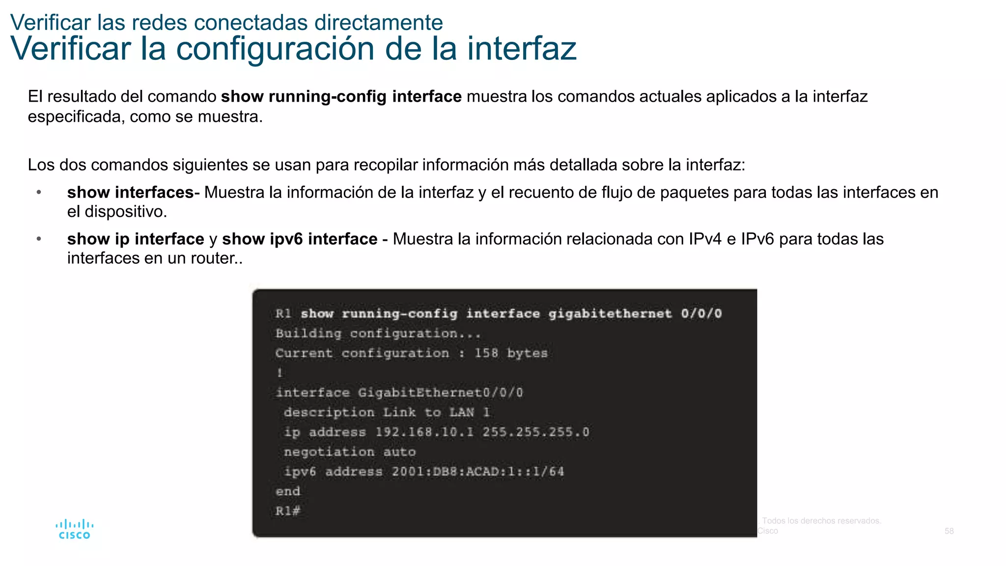 58
© 2016 Cisco y/o sus filiales. Todos los derechos reservados.
Información confidencial de Cisco
Verificar las redes conectadas directamente
Verificar la configuración de la interfaz
El resultado del comando show running-config interface muestra los comandos actuales aplicados a la interfaz
especificada, como se muestra.
Los dos comandos siguientes se usan para recopilar información más detallada sobre la interfaz:
• show interfaces- Muestra la información de la interfaz y el recuento de flujo de paquetes para todas las interfaces en
el dispositivo.
• show ip interface y show ipv6 interface - Muestra la información relacionada con IPv4 e IPv6 para todas las
interfaces en un router..
 