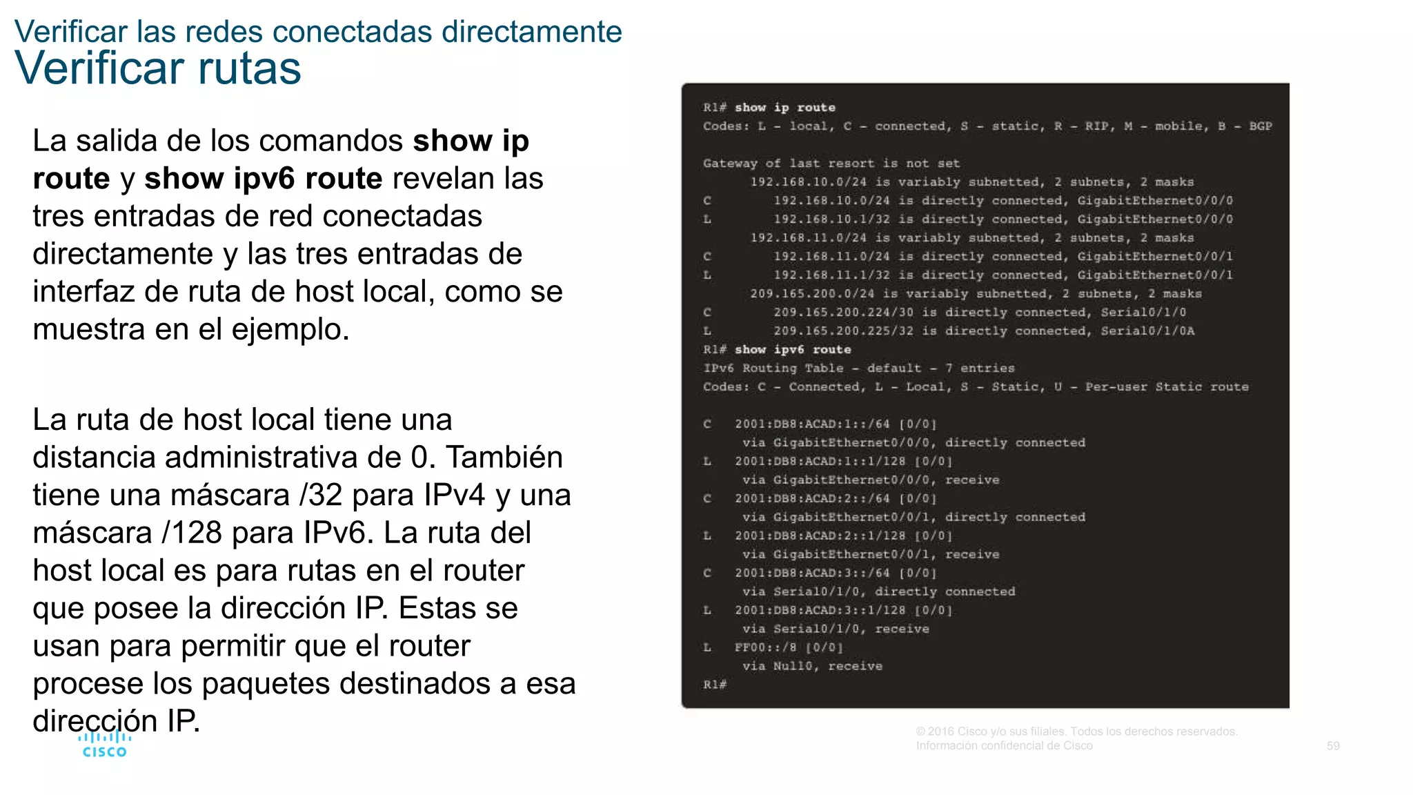 59
© 2016 Cisco y/o sus filiales. Todos los derechos reservados.
Información confidencial de Cisco
Verificar las redes conectadas directamente
Verificar rutas
La salida de los comandos show ip
route y show ipv6 route revelan las
tres entradas de red conectadas
directamente y las tres entradas de
interfaz de ruta de host local, como se
muestra en el ejemplo.
La ruta de host local tiene una
distancia administrativa de 0. También
tiene una máscara /32 para IPv4 y una
máscara /128 para IPv6. La ruta del
host local es para rutas en el router
que posee la dirección IP. Estas se
usan para permitir que el router
procese los paquetes destinados a esa
dirección IP.
 