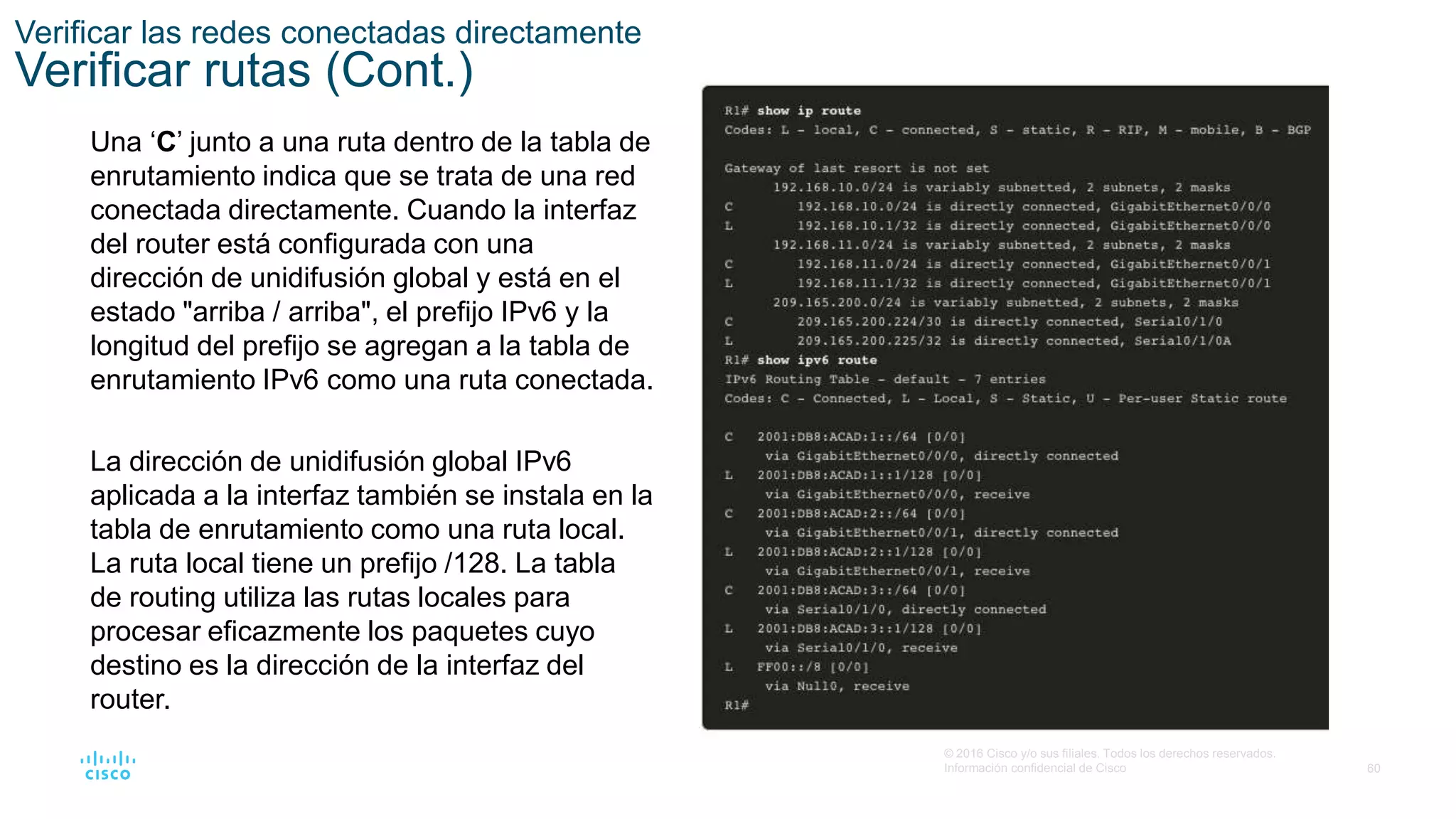 60
© 2016 Cisco y/o sus filiales. Todos los derechos reservados.
Información confidencial de Cisco
Verificar las redes conectadas directamente
Verificar rutas (Cont.)
Una ‘C’ junto a una ruta dentro de la tabla de
enrutamiento indica que se trata de una red
conectada directamente. Cuando la interfaz
del router está configurada con una
dirección de unidifusión global y está en el
estado "arriba / arriba", el prefijo IPv6 y la
longitud del prefijo se agregan a la tabla de
enrutamiento IPv6 como una ruta conectada.
La dirección de unidifusión global IPv6
aplicada a la interfaz también se instala en la
tabla de enrutamiento como una ruta local.
La ruta local tiene un prefijo /128. La tabla
de routing utiliza las rutas locales para
procesar eficazmente los paquetes cuyo
destino es la dirección de la interfaz del
router.
 