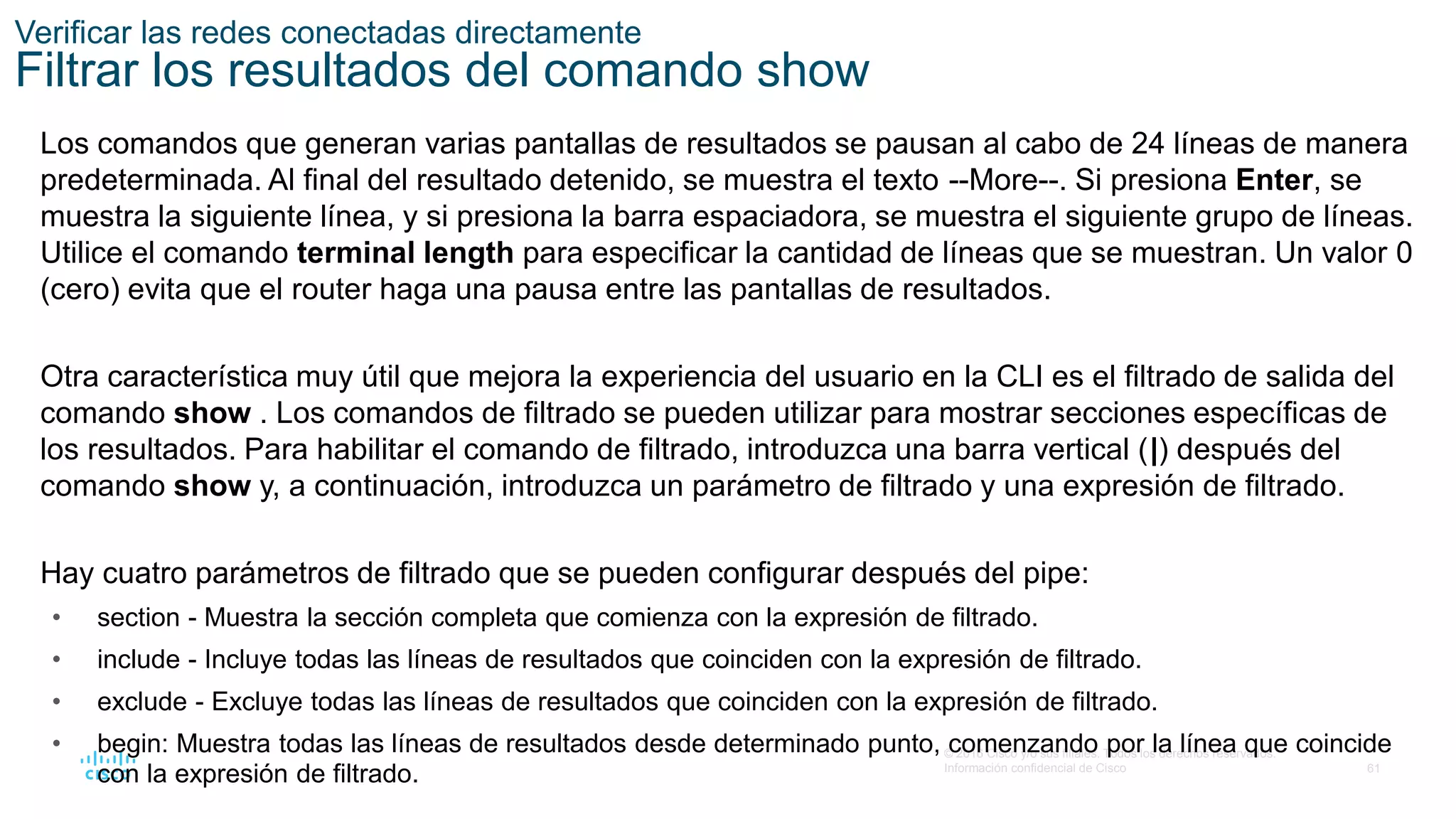 61
© 2016 Cisco y/o sus filiales. Todos los derechos reservados.
Información confidencial de Cisco
Verificar las redes conectadas directamente
Filtrar los resultados del comando show
Los comandos que generan varias pantallas de resultados se pausan al cabo de 24 líneas de manera
predeterminada. Al final del resultado detenido, se muestra el texto --More--. Si presiona Enter, se
muestra la siguiente línea, y si presiona la barra espaciadora, se muestra el siguiente grupo de líneas.
Utilice el comando terminal length para especificar la cantidad de líneas que se muestran. Un valor 0
(cero) evita que el router haga una pausa entre las pantallas de resultados.
Otra característica muy útil que mejora la experiencia del usuario en la CLI es el filtrado de salida del
comando show . Los comandos de filtrado se pueden utilizar para mostrar secciones específicas de
los resultados. Para habilitar el comando de filtrado, introduzca una barra vertical (|) después del
comando show y, a continuación, introduzca un parámetro de filtrado y una expresión de filtrado.
Hay cuatro parámetros de filtrado que se pueden configurar después del pipe:
• section - Muestra la sección completa que comienza con la expresión de filtrado.
• include - Incluye todas las líneas de resultados que coinciden con la expresión de filtrado.
• exclude - Excluye todas las líneas de resultados que coinciden con la expresión de filtrado.
• begin: Muestra todas las líneas de resultados desde determinado punto, comenzando por la línea que coincide
con la expresión de filtrado.
 
